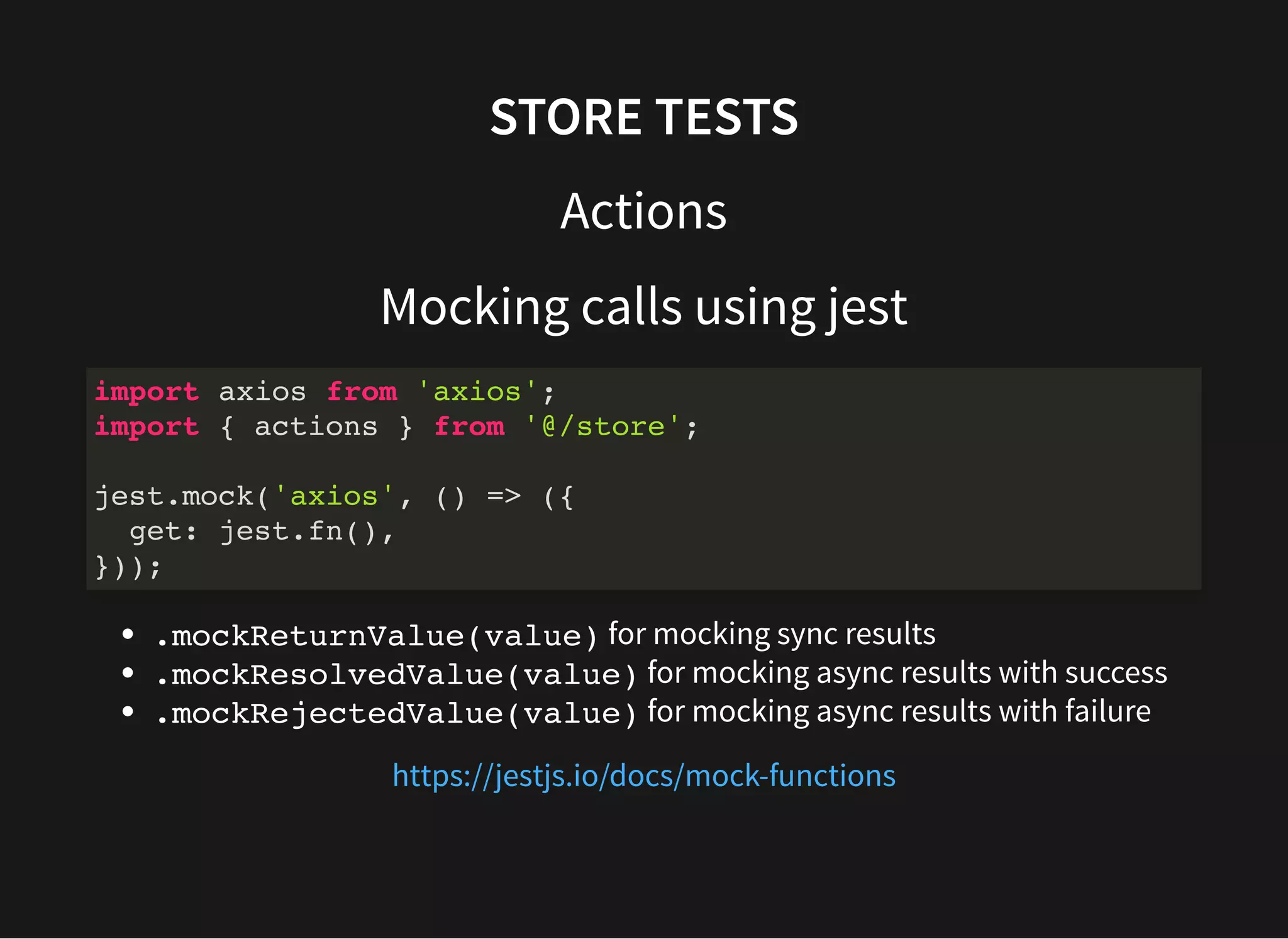 STORE TESTS Actions Mocking calls using jest .mockReturnValue(value) for mocking sync results .mockResolvedValue(value) for mocking async results with success .mockRejectedValue(value) for mocking async results with failure import axios from 'axios'; import { actions } from '@/store'; jest.mock('axios', () => ({ get: jest.fn(), })); https://jestjs.io/docs/mock-functions 