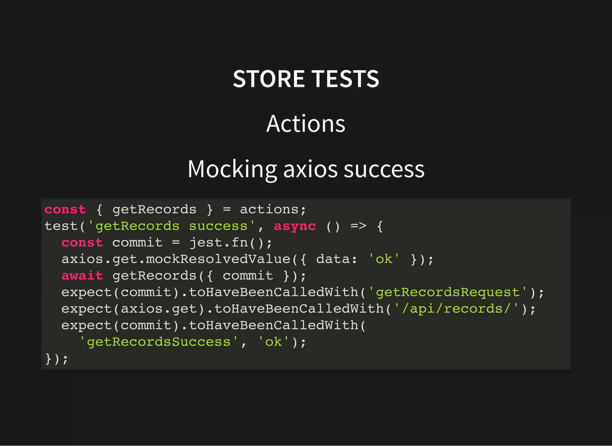 STORE TESTS Actions Mocking axios success const { getRecords } = actions; test('getRecords success', async () => { const commit = jest.fn(); axios.get.mockResolvedValue({ data: 'ok' }); await getRecords({ commit }); expect(commit).toHaveBeenCalledWith('getRecordsRequest'); expect(axios.get).toHaveBeenCalledWith('/api/records/'); expect(commit).toHaveBeenCalledWith( 'getRecordsSuccess', 'ok'); }); 