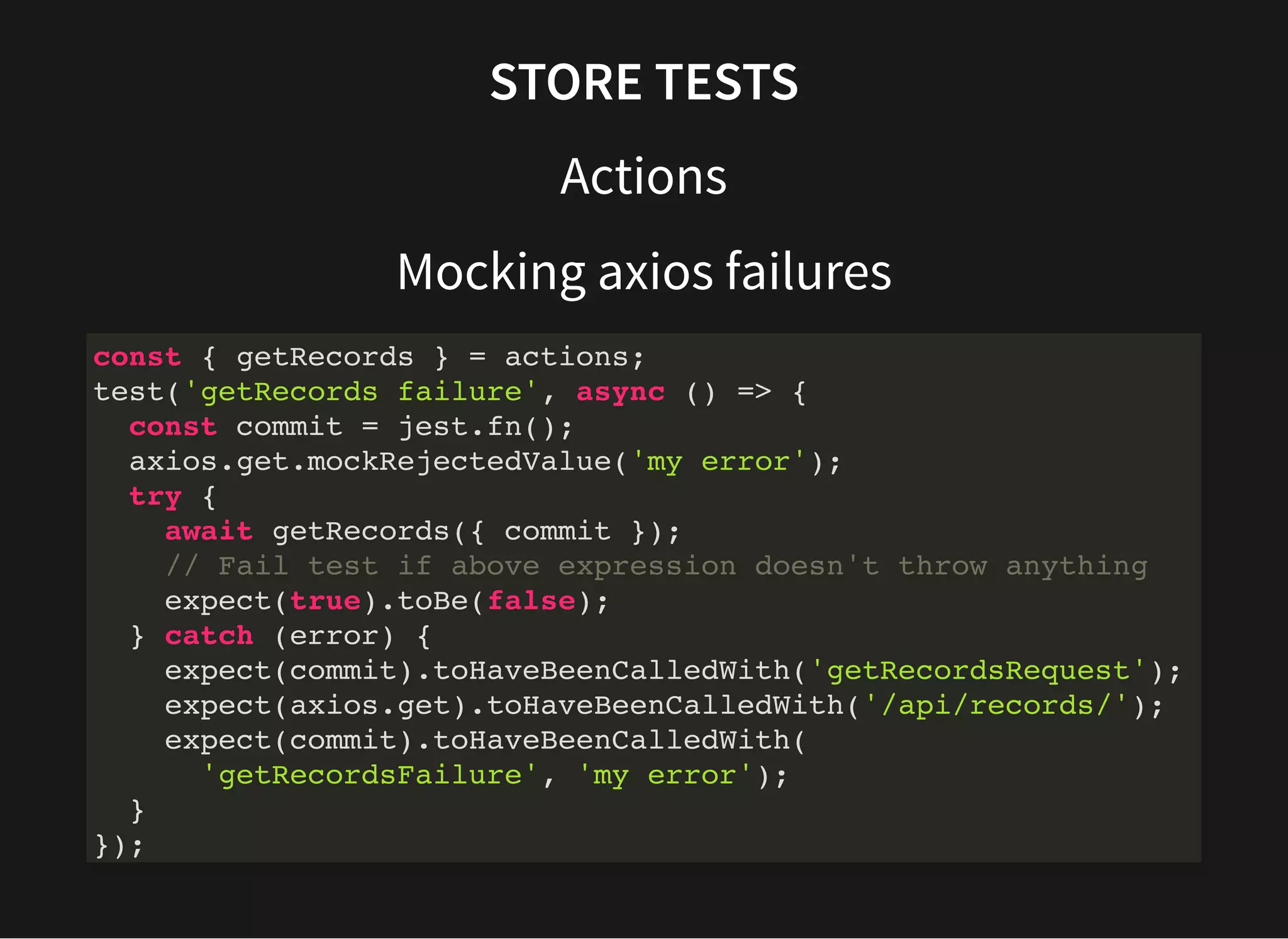 STORE TESTS Actions Mocking axios failures const { getRecords } = actions; test('getRecords failure', async () => { const commit = jest.fn(); axios.get.mockRejectedValue('my error'); try { await getRecords({ commit }); // Fail test if above expression doesn't throw anything expect(true).toBe(false); } catch (error) { expect(commit).toHaveBeenCalledWith('getRecordsRequest'); expect(axios.get).toHaveBeenCalledWith('/api/records/'); expect(commit).toHaveBeenCalledWith( 'getRecordsFailure', 'my error'); } }); 