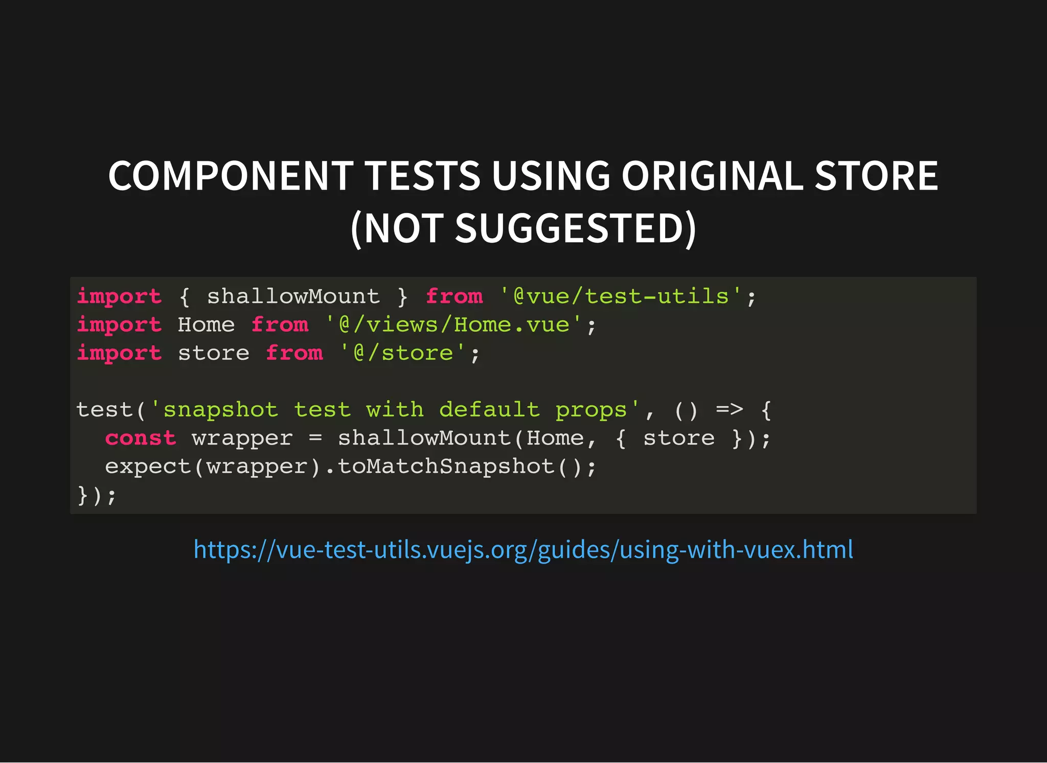 COMPONENT TESTS USING ORIGINAL STORE (NOT SUGGESTED) import { shallowMount } from '@vue/test-utils'; import Home from '@/views/Home.vue'; import store from '@/store'; test('snapshot test with default props', () => { const wrapper = shallowMount(Home, { store }); expect(wrapper).toMatchSnapshot(); }); https://vue-test-utils.vuejs.org/guides/using-with-vuex.html 