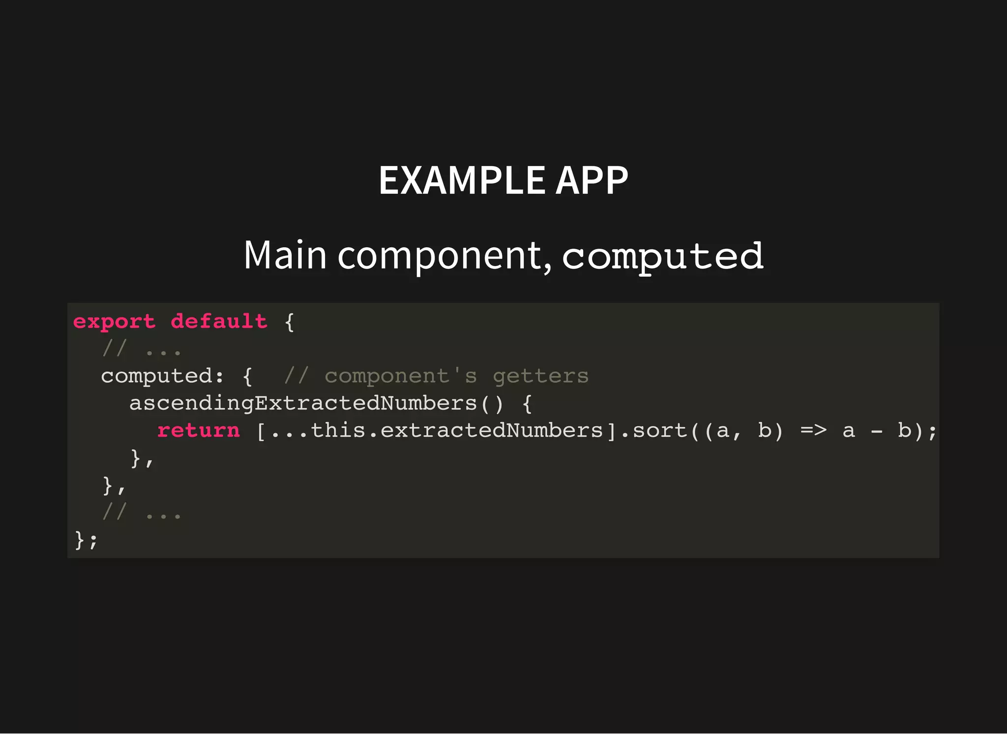 EXAMPLE APP Main component, computed export default { // ... computed: { // component's getters ascendingExtractedNumbers() { return [...this.extractedNumbers].sort((a, b) => a - b); }, }, // ... }; 