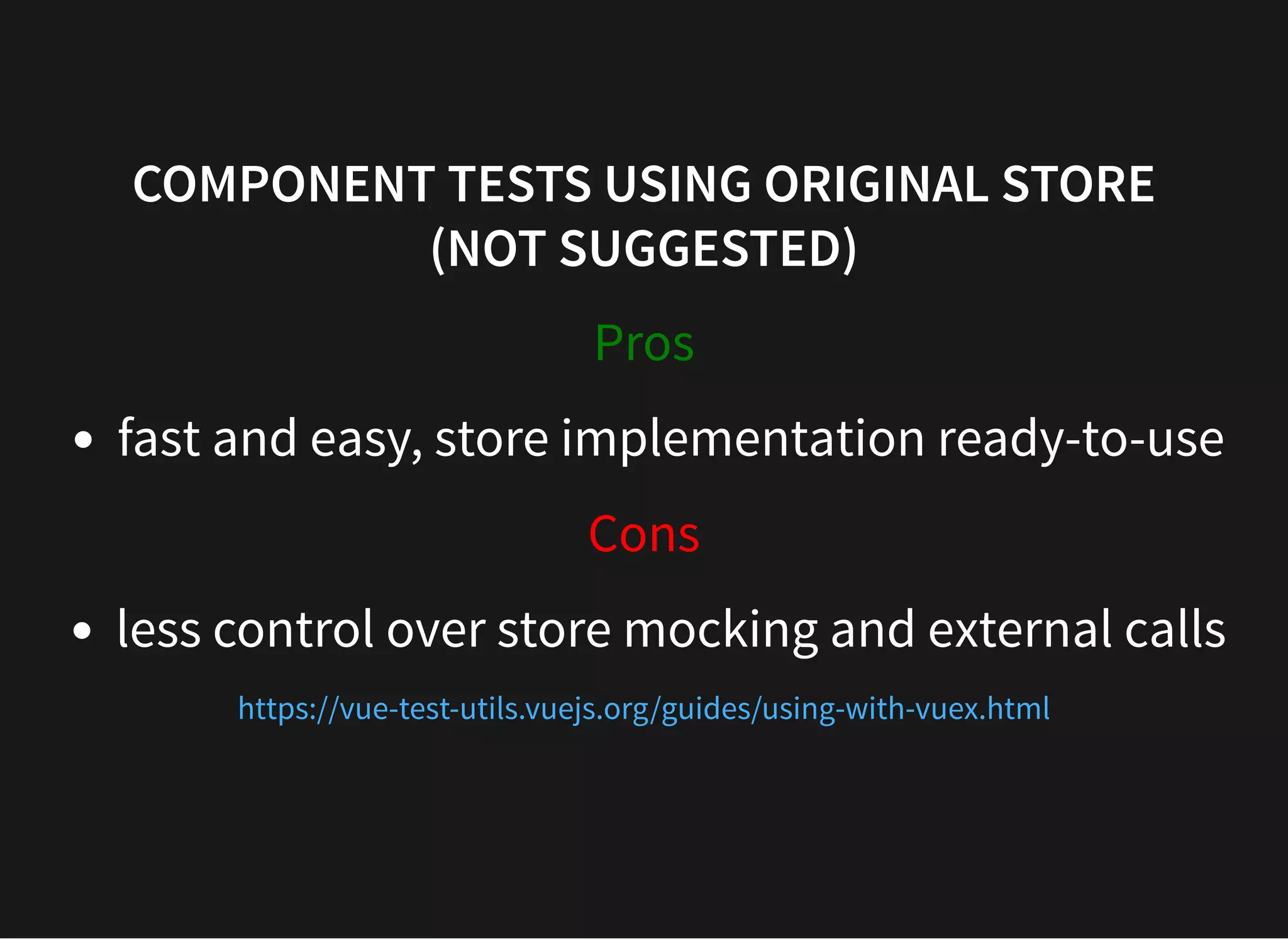 COMPONENT TESTS USING ORIGINAL STORE (NOT SUGGESTED) Pros fast and easy, store implementation ready-to-use Cons less control over store mocking and external calls https://vue-test-utils.vuejs.org/guides/using-with-vuex.html 
