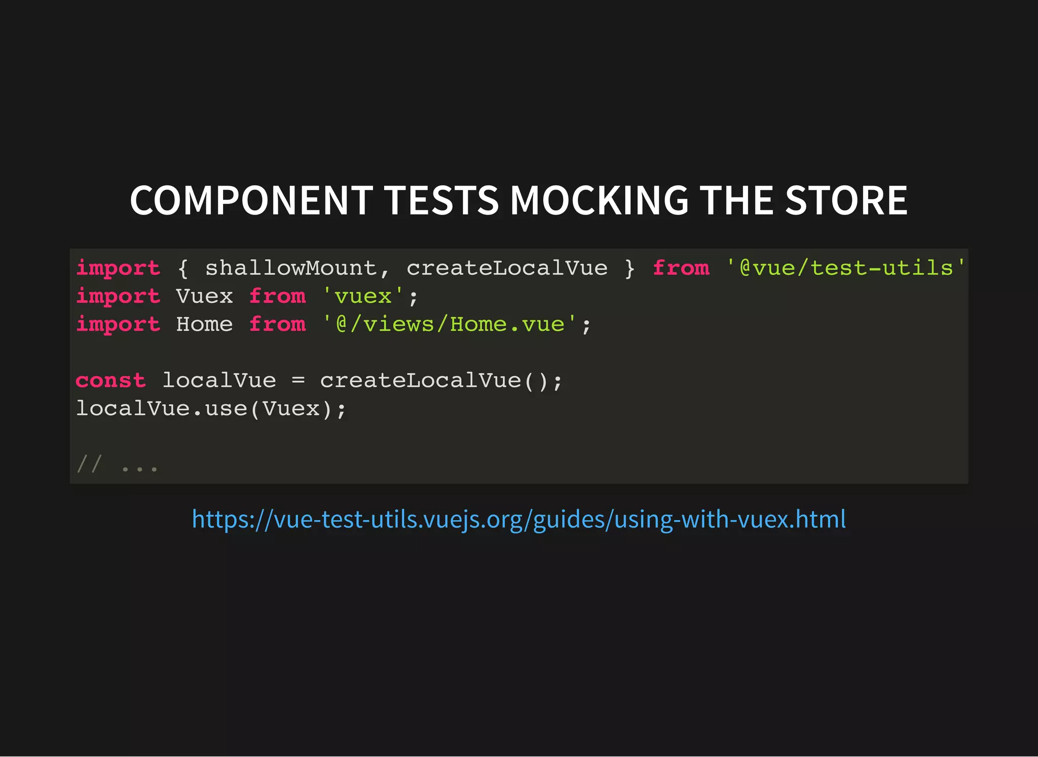 COMPONENT TESTS MOCKING THE STORE import { shallowMount, createLocalVue } from '@vue/test-utils' import Vuex from 'vuex'; import Home from '@/views/Home.vue'; const localVue = createLocalVue(); localVue.use(Vuex); // ... https://vue-test-utils.vuejs.org/guides/using-with-vuex.html 