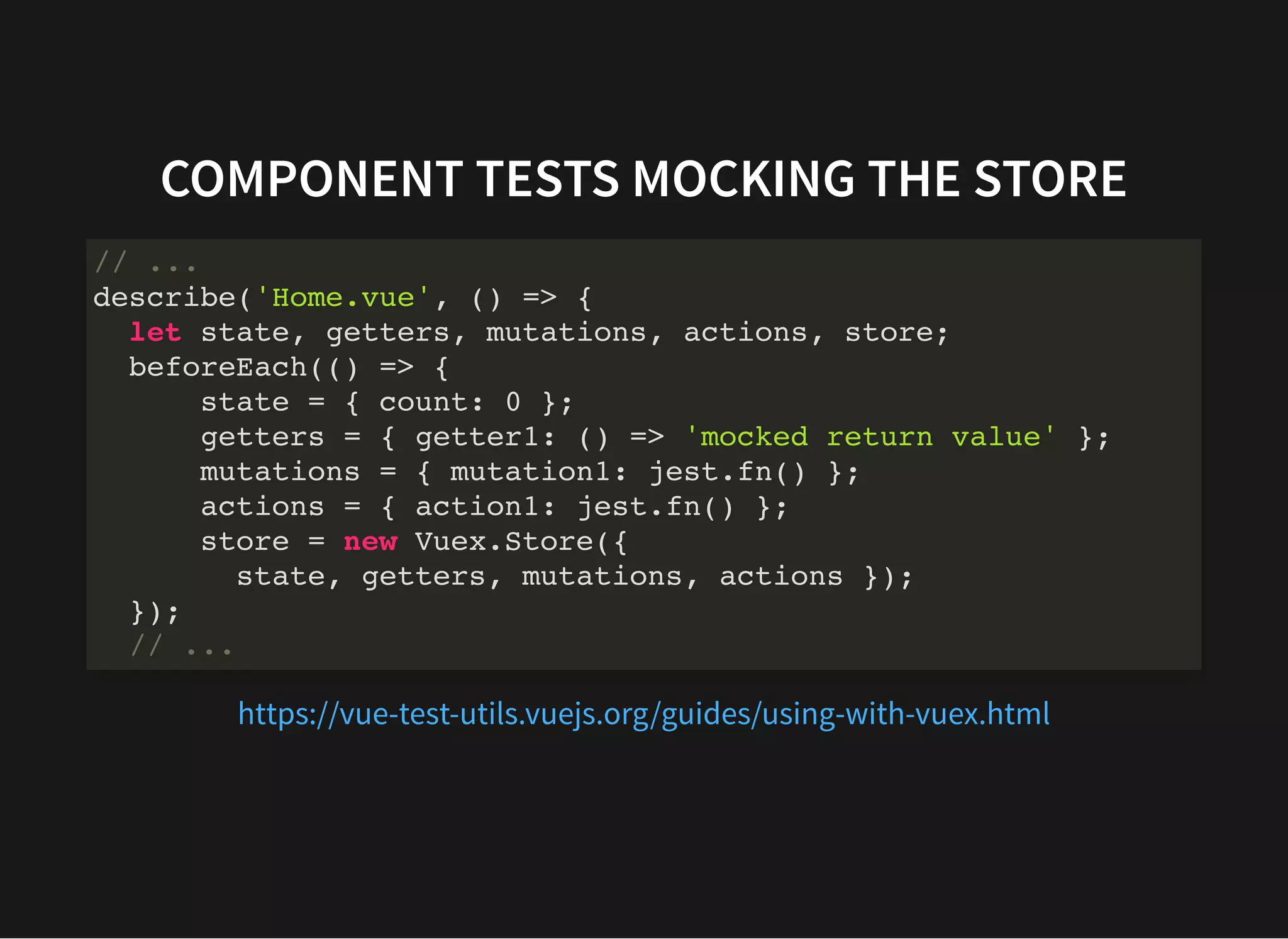 COMPONENT TESTS MOCKING THE STORE // ... describe('Home.vue', () => { let state, getters, mutations, actions, store; beforeEach(() => { state = { count: 0 }; getters = { getter1: () => 'mocked return value' }; mutations = { mutation1: jest.fn() }; actions = { action1: jest.fn() }; store = new Vuex.Store({ state, getters, mutations, actions }); }); // ... https://vue-test-utils.vuejs.org/guides/using-with-vuex.html 