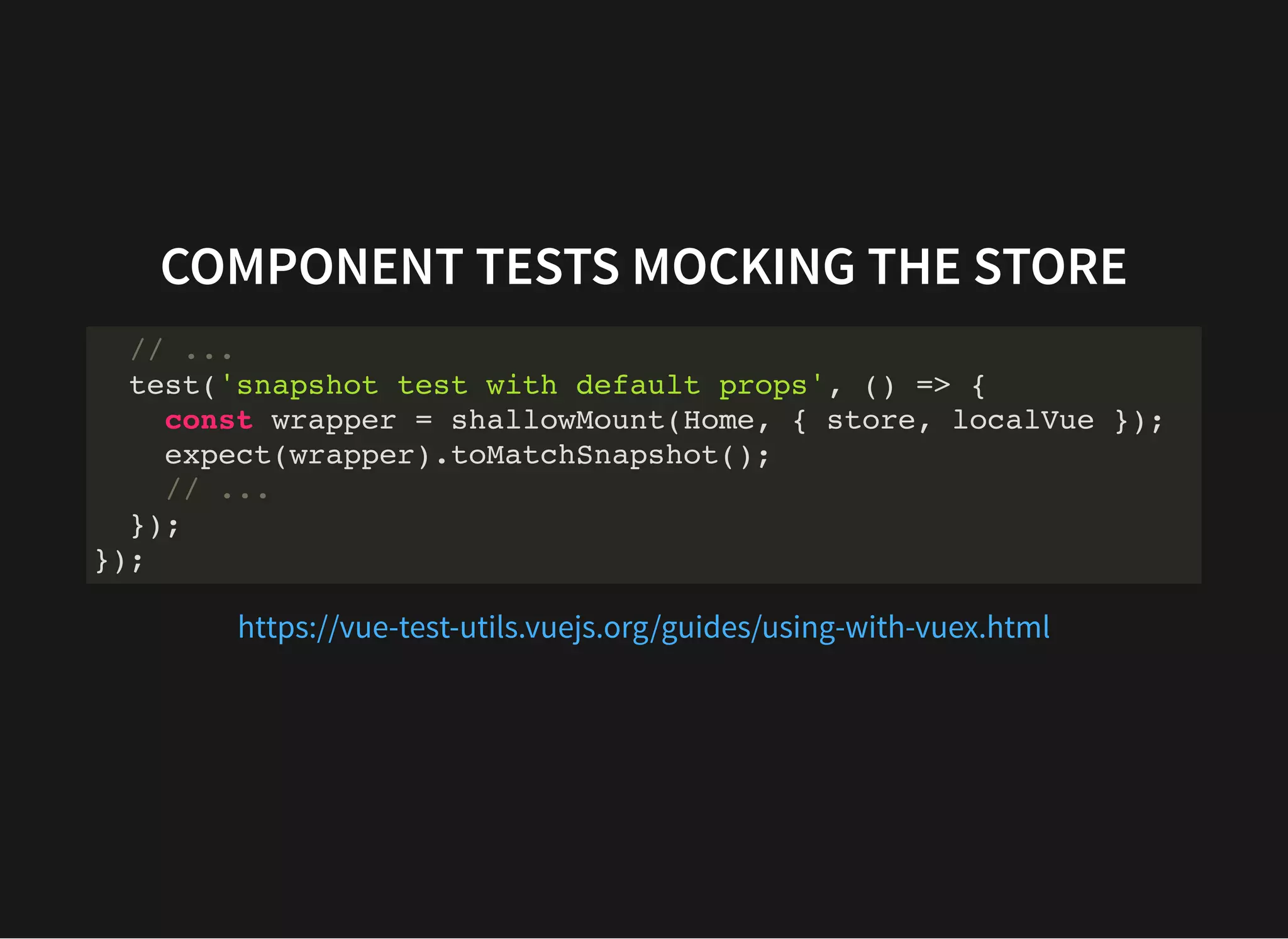 COMPONENT TESTS MOCKING THE STORE // ... test('snapshot test with default props', () => { const wrapper = shallowMount(Home, { store, localVue }); expect(wrapper).toMatchSnapshot(); // ... }); }); https://vue-test-utils.vuejs.org/guides/using-with-vuex.html 