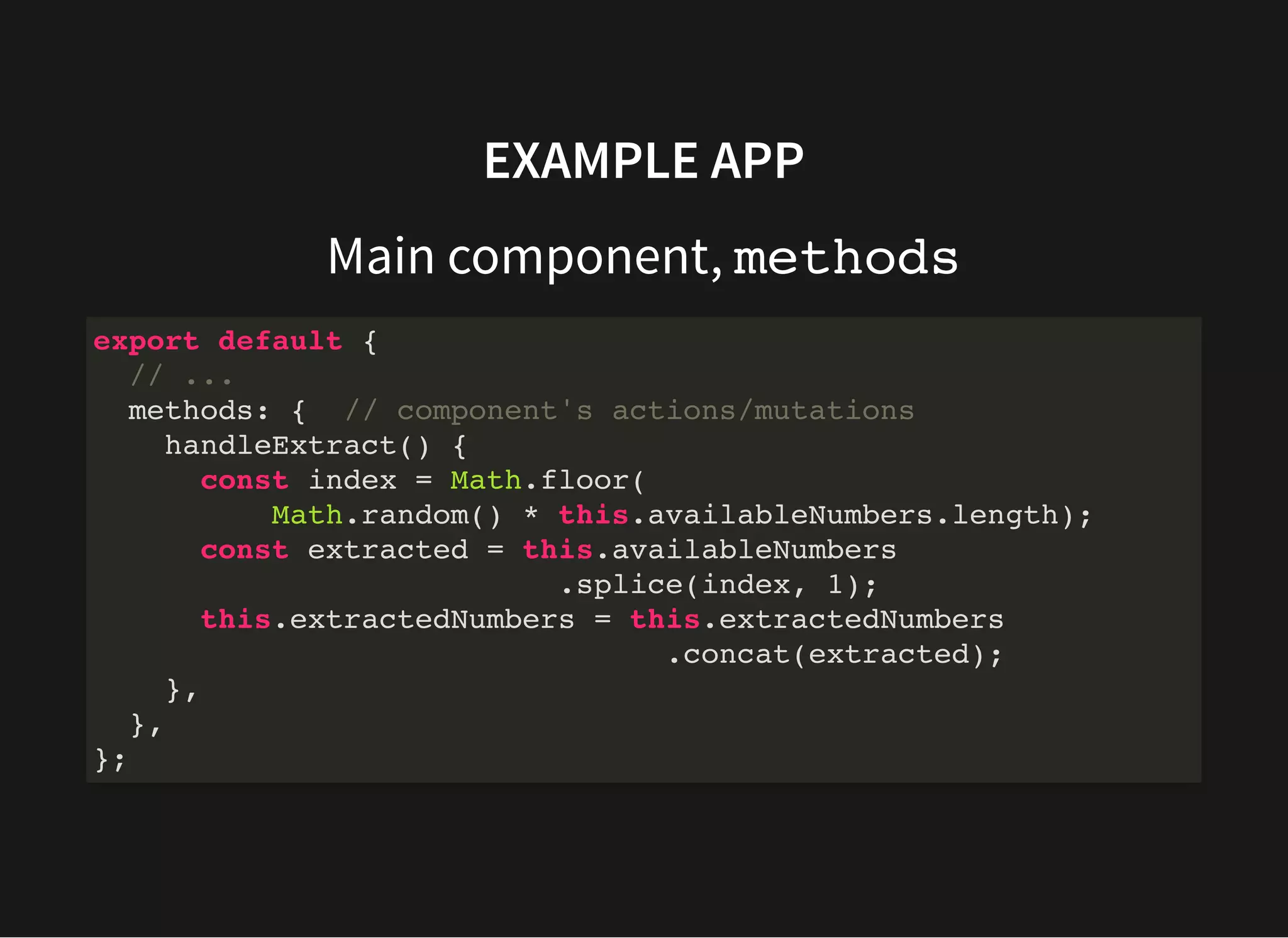 EXAMPLE APP Main component, methods export default { // ... methods: { // component's actions/mutations handleExtract() { const index = Math.floor( Math.random() * this.availableNumbers.length); const extracted = this.availableNumbers .splice(index, 1); this.extractedNumbers = this.extractedNumbers .concat(extracted); }, }, }; 
