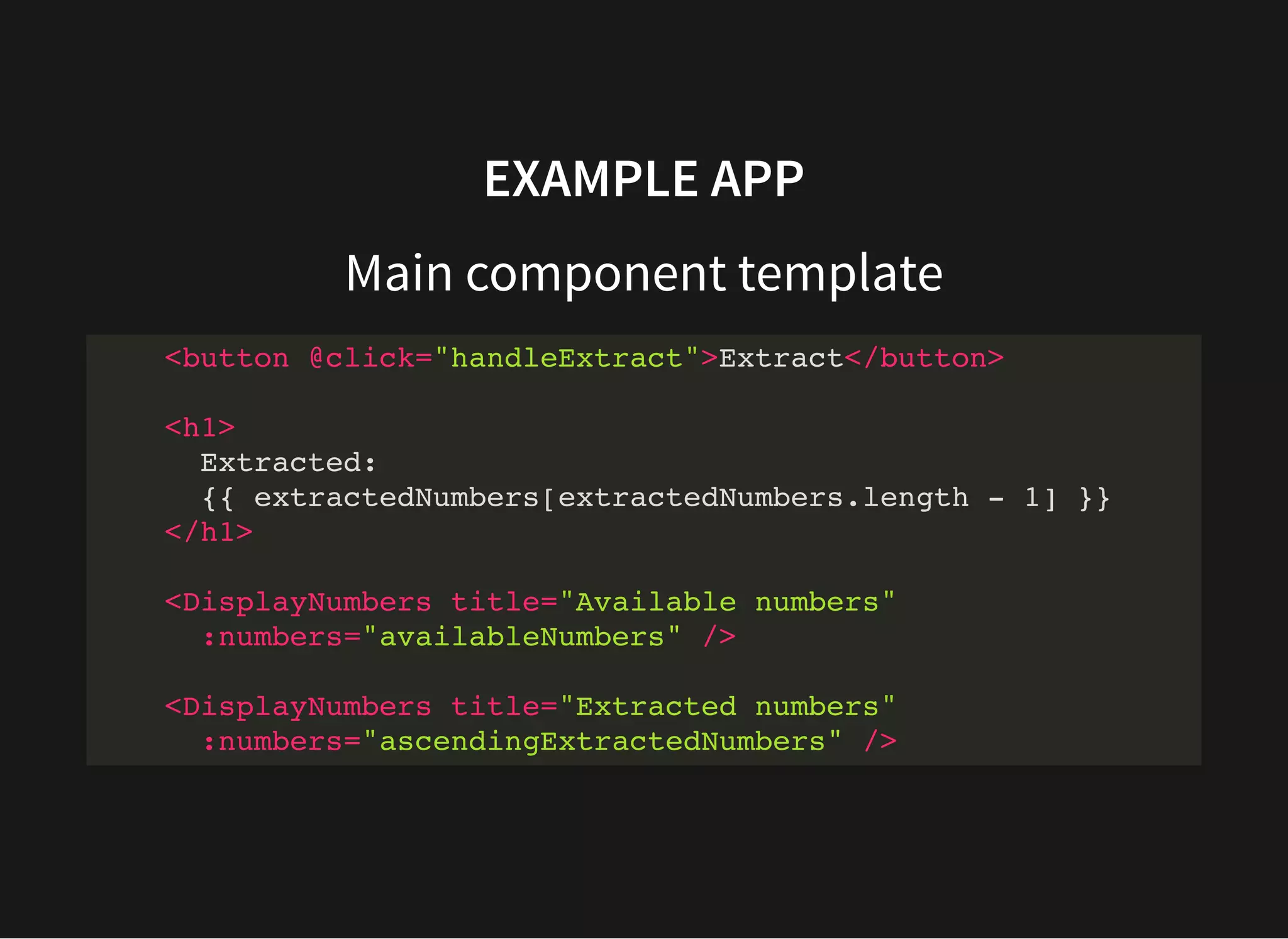 EXAMPLE APP Main component template <button @click="handleExtract">Extract</button> <h1> Extracted: {{ extractedNumbers[extractedNumbers.length - 1] }} </h1> <DisplayNumbers title="Available numbers" :numbers="availableNumbers" /> <DisplayNumbers title="Extracted numbers" :numbers="ascendingExtractedNumbers" /> 