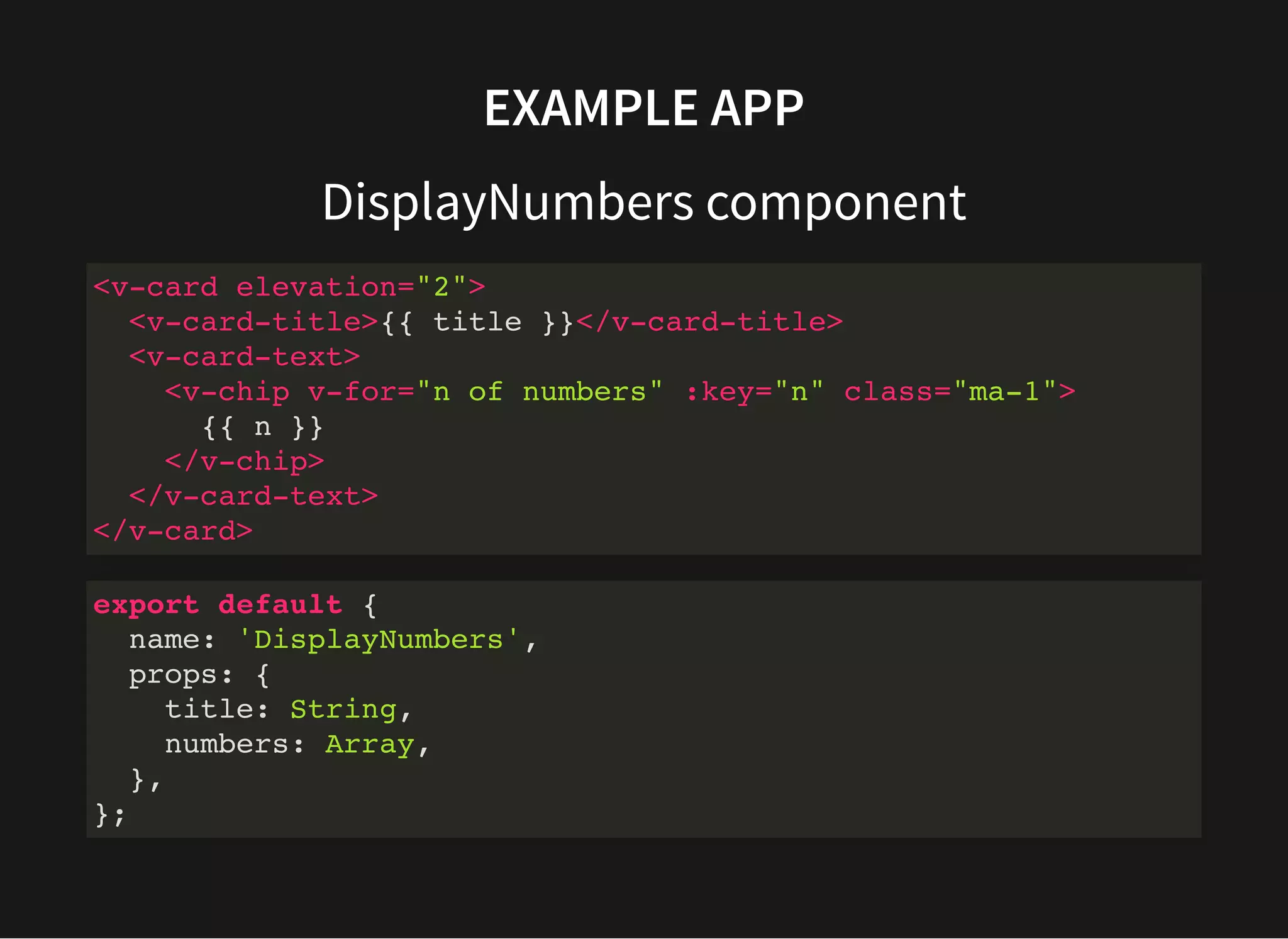EXAMPLE APP DisplayNumbers component <v-card elevation="2"> <v-card-title>{{ title }}</v-card-title> <v-card-text> <v-chip v-for="n of numbers" :key="n" class="ma-1"> {{ n }} </v-chip> </v-card-text> </v-card> export default { name: 'DisplayNumbers', props: { title: String, numbers: Array, }, }; 