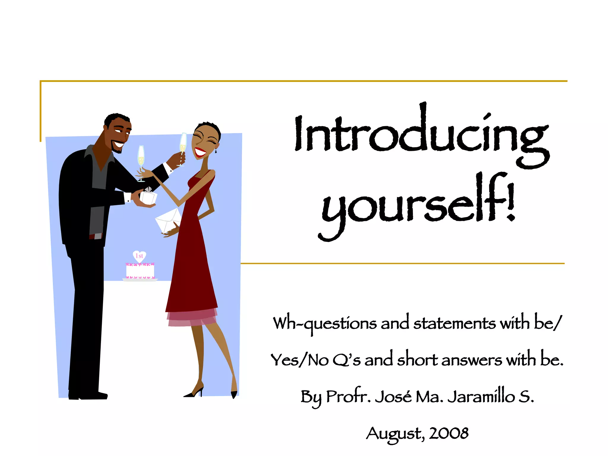 Introducing yourself! Wh-questions and statements with be/ Yes/No Q’s and short answers with be. By Profr. José Ma. Jaramillo S. August, 2008 