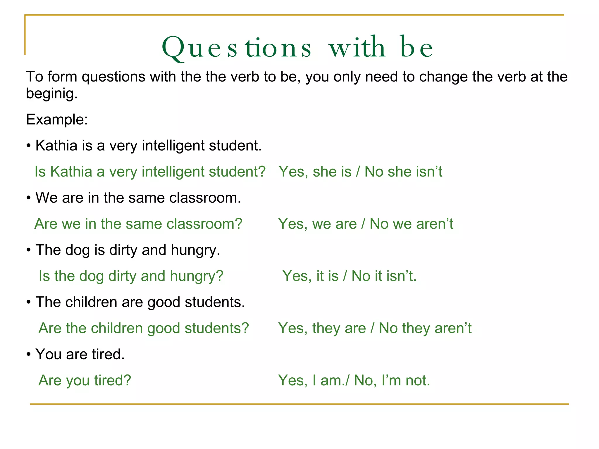 Questions with be To form questions with the the verb to be, you only need to change the verb at the beginig. Example: Kathia is a very intelligent student.  Is Kathia a very intelligent student?  Yes, she is / No she isn’t We are in the same classroom.   Are we in the same classroom?   Yes, we are / No we aren’t The dog is dirty and hungry. Is the dog dirty and hungry?   Yes, it is / No it isn’t. The children are good students. Are the children good students?   Yes, they are / No they aren’t You are tired. Are you tired?     Yes, I am./ No, I’m not. 