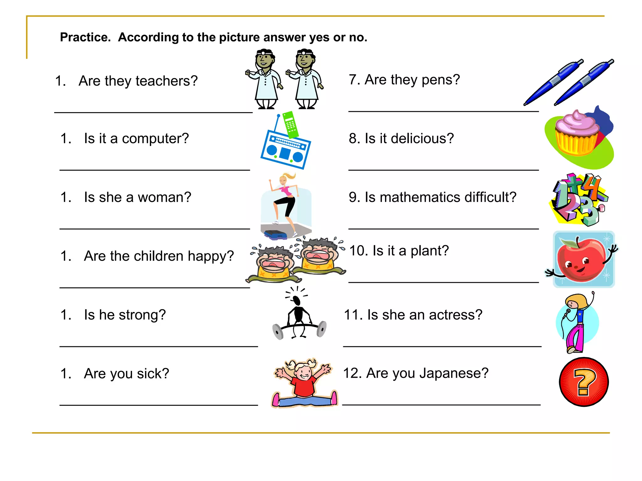 Practice.  According to the picture answer yes or no. Are they teachers? _________________________ Is it a computer? ________________________ Is she a woman? ________________________ Are the children happy? ________________________ Is he strong? _________________________ Are you sick? _________________________ 7. Are they pens? ________________________ 8. Is it delicious? ________________________ 9. Is mathematics difficult? ________________________ 10. Is it a plant? ________________________ 11. Is she an actress? _________________________ 12. Are you Japanese? _________________________ 