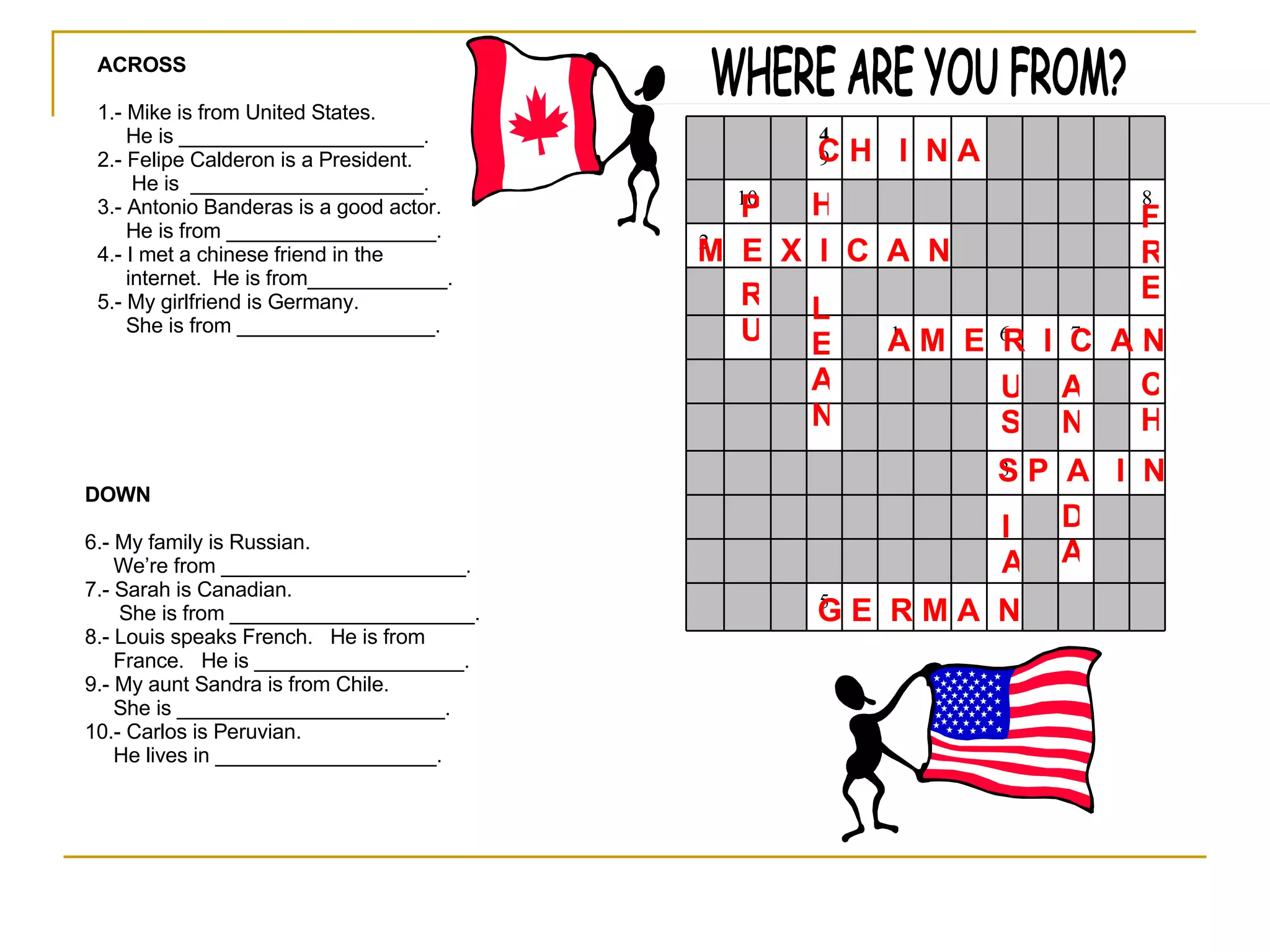 WHERE ARE YOU FROM? ACROSS 1.- Mike is from United States. He is _____________________. 2.- Felipe Calderon is a President. He is  ____________________. 3.- Antonio Banderas is a good actor. He is from __________________. 4.- I met a chinese friend in the internet.  He is from____________. 5.- My girlfriend is Germany.  She is from _________________. DOWN 6.- My family is Russian. We’re from _____________________. 7.- Sarah is Canadian. She is from _____________________. 8.- Louis speaks French.  He is from  France.  He is __________________. 9.- My aunt Sandra is from Chile. She is _______________________. 10.- Carlos is Peruvian.  He lives in ___________________. A M  E  R  I  C  A N M  E  X  I  C  A  N  S P  A  I  N C H  I  N A G E  R M A  N IA US AN D A FRE CH H LEAN P RU 5 3 7 6 1 2 8 10 4 9 