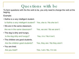Questions with be To form questions with the the verb to be, you only need to change the verb at the beginig. Example: Kathia is a very intelligent student.  Is Kathia a very intelligent student?  Yes, she is / No she isn’t We are in the same classroom.   Are we in the same classroom?   Yes, we are / No we aren’t The dog is dirty and hungry. Is the dog dirty and hungry?   Yes, it is / No it isn’t. The children are good students. Are the children good students?   Yes, they are / No they aren’t You are tired. Are you tired?     Yes, I am./ No, I’m not. 