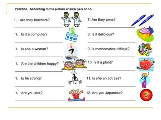 Practice.  According to the picture answer yes or no. Are they teachers? _________________________ Is it a computer? ________________________ Is she a woman? ________________________ Are the children happy? ________________________ Is he strong? _________________________ Are you sick? _________________________ 7. Are they pens? ________________________ 8. Is it delicious? ________________________ 9. Is mathematics difficult? ________________________ 10. Is it a plant? ________________________ 11. Is she an actress? _________________________ 12. Are you Japanese? _________________________ 