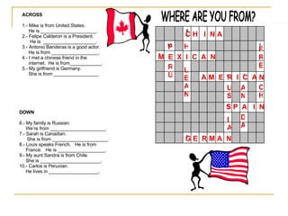 WHERE ARE YOU FROM? ACROSS 1.- Mike is from United States. He is _____________________. 2.- Felipe Calderon is a President. He is  ____________________. 3.- Antonio Banderas is a good actor. He is from __________________. 4.- I met a chinese friend in the internet.  He is from____________. 5.- My girlfriend is Germany.  She is from _________________. DOWN 6.- My family is Russian. We’re from _____________________. 7.- Sarah is Canadian. She is from _____________________. 8.- Louis speaks French.  He is from  France.  He is __________________. 9.- My aunt Sandra is from Chile. She is _______________________. 10.- Carlos is Peruvian.  He lives in ___________________. A M  E  R  I  C  A N M  E  X  I  C  A  N  S P  A  I  N C H  I  N A G E  R M A  N IA US AN D A FRE CH H LEAN P RU 5 3 7 6 1 2 8 10 4 9 