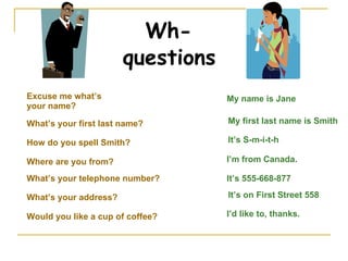Wh-questions Excuse me what’s your name? My name is Jane What’s your first last name? My first last name is Smith How do you spell Smith? It’s S-m-i-t-h What’s your telephone number? It’s 555-668-877 What’s your address? It’s on First Street 558 Would you like a cup of coffee? Where are you from? I’m from Canada. I’d like to, thanks. 