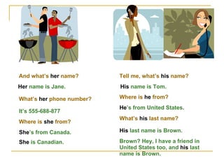 And what’s  her  name? Her  name is Jane. What’s  her  phone number? It’s 555-688-877 Where is  she  from? She ’s from Canada. She  is Canadian. Tell me, what’s  his  name? His  name is Tom. Where is  he  from? He ’s from United States. What’s  his  last name? His  last name is Brown. Brown? Hey, I have a friend in United States too, and  his  last name is Brown. 