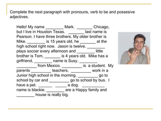 Complete the next paragraph with pronouns, verb to be and possesive adjectives. Hello! My name ________ Mark.  _______ Chicago, but I live in Houston Texas.  _______ last name is Pearson. I have three brothers. My older brother is Mike. ________ is 15 years old, he _______ at the high school right now.  Jason is twelve. ________ plays soccer every afternoon and ________ little brother is Tom, _______ is 4 years old.  Mike has a girlfriend, ________ name is Susy. ________ _________ from Mexico. _________ is  a student.  My parents _________ teachers.  _________ work in a Junior high school in the morning. _________ go to school by car and _________ go to school by bus.  I have a pet.  ______  _____ a dog.  __________ name is blackie. ________ are a Happy family and ________ house is really big. 