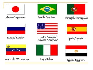 Japan / Japanese Portugal / Portuguese Russia / Russian Spain / Spanish United States of America / American Venezuela / Venezuelan Italy / Italian Egypt / Egyptianc Brazil / Brazilian 