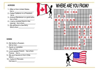 WHERE ARE YOU FROM? ACROSS 1.- Mike is from United States. He is _____________________. 2.- Felipe Calderon is a President. He is  ____________________. 3.- Antonio Banderas is a good actor. He is from __________________. 4.- I met a chinese friend in the internet.  He is from____________. 5.- My girlfriend is Germany.  She is from _________________. DOWN 6.- My family is Russian. We’re from _____________________. 7.- Sarah is Canadian. She is from _____________________. 8.- Louis speaks French.  He is from  France.  He is __________________. 9.- My aunt Sandra is from Chile. She is _______________________. 10.- Carlos is Peruvian.  He lives in ___________________. A M  E  R  I  C  A N M  E  X  I  C  A  N  S P  A  I  N C H  I  N A G E  R M A  N IA US AN D A FRE CH H LEAN P RU 5 3 7 6 1 2 8 10 4 9 