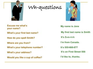 Wh-questions Excuse me what’s your name? My name is Jane What’s your first last name? My first last name is Smith How do you spell Smith? It’s S-m-i-t-h What’s your telephone number? It’s 555-668-877 What’s your address? It’s on First Street 558 Would you like a cup of coffee? Where are you from? I’m from Canada. I’d like to, thanks. 