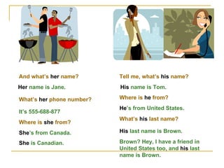 And what’s  her  name? Her  name is Jane. What’s  her  phone number? It’s 555-688-877 Where is  she  from? She ’s from Canada. She  is Canadian. Tell me, what’s  his  name? His  name is Tom. Where is  he  from? He ’s from United States. What’s  his  last name? His  last name is Brown. Brown? Hey, I have a friend in United States too, and  his  last name is Brown. 