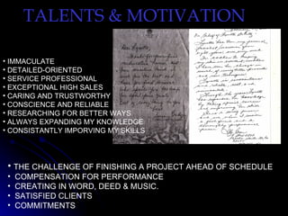 TALENTS & MOTIVATION

• IMMACULATE
• DETAILED-ORIENTED
• SERVICE PROFESSIONAL
• EXCEPTIONAL HIGH SALES
• CARING AND TRUSTWORTHY
• CONSCIENCE AND RELIABLE
• RESEARCHING FOR BETTER WAYS
• ALWAYS EXPANDING MY KNOWLEDGE
• CONSISTANTLY IMPORVING MY SKILLS




 • THE CHALLENGE OF FINISHING A PROJECT AHEAD OF SCHEDULE
 •   COMPENSATION FOR PERFORMANCE
 •   CREATING IN WORD, DEED & MUSIC.
 •   SATISFIED CLIENTS
 •   COMMITMENTS
 
