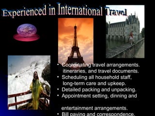 • Coordinating travel arrangements.
  itineraries, and travel documents.
• Scheduling all household staff,
  long-term care and upkeep.
• Detailed packing and unpacking.
• Appointment setting, dinning and

  entertainment arrangements.
• Bill paying and correspondence.
 