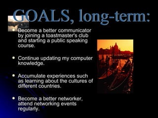    Become a better communicator
    by joining a toastmaster's club
    and starting a public speaking
    course.

   Continue updating my computer
    knowledge.

   Accumulate experiences such
    as learning about the cultures of
    different countries.

   Become a better networker,
    attend networking events
    regularly.
 