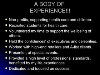 A BODY OF
                EXPERIENCE!!!
   Non-profits, supporting health care and children.
   Recruited students for health care.
   Volunteered my time to support the wellbeing of
    others.
   Held the confidences' of executives and celebrities.
   Worked with high-end retailers and A-list clients.
   Presenter, at special events.
   Provided a high level of professional standards,
    benefited by my life experiences.
   Dedicated and focused on success.
 