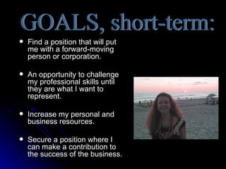    Find a position that will put
    me with a forward-moving
    person or corporation.

   An opportunity to challenge
    my professional skills until
    they are what I want to
    represent.

   Increase my personal and
    business resources.

   Secure a position where I
    can make a contribution to
    the success of the business.
 