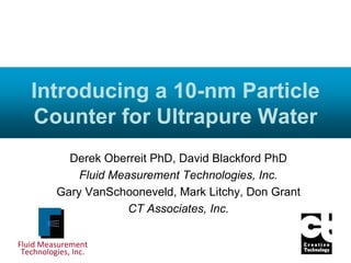 Fluid Measurement
Technologies, Inc.
Introducing a 10-nm Particle
Counter for Ultrapure Water
Derek Oberreit PhD, David Blackford PhD
Fluid Measurement Technologies, Inc.
Gary VanSchooneveld, Mark Litchy, Don Grant
CT Associates, Inc.
 