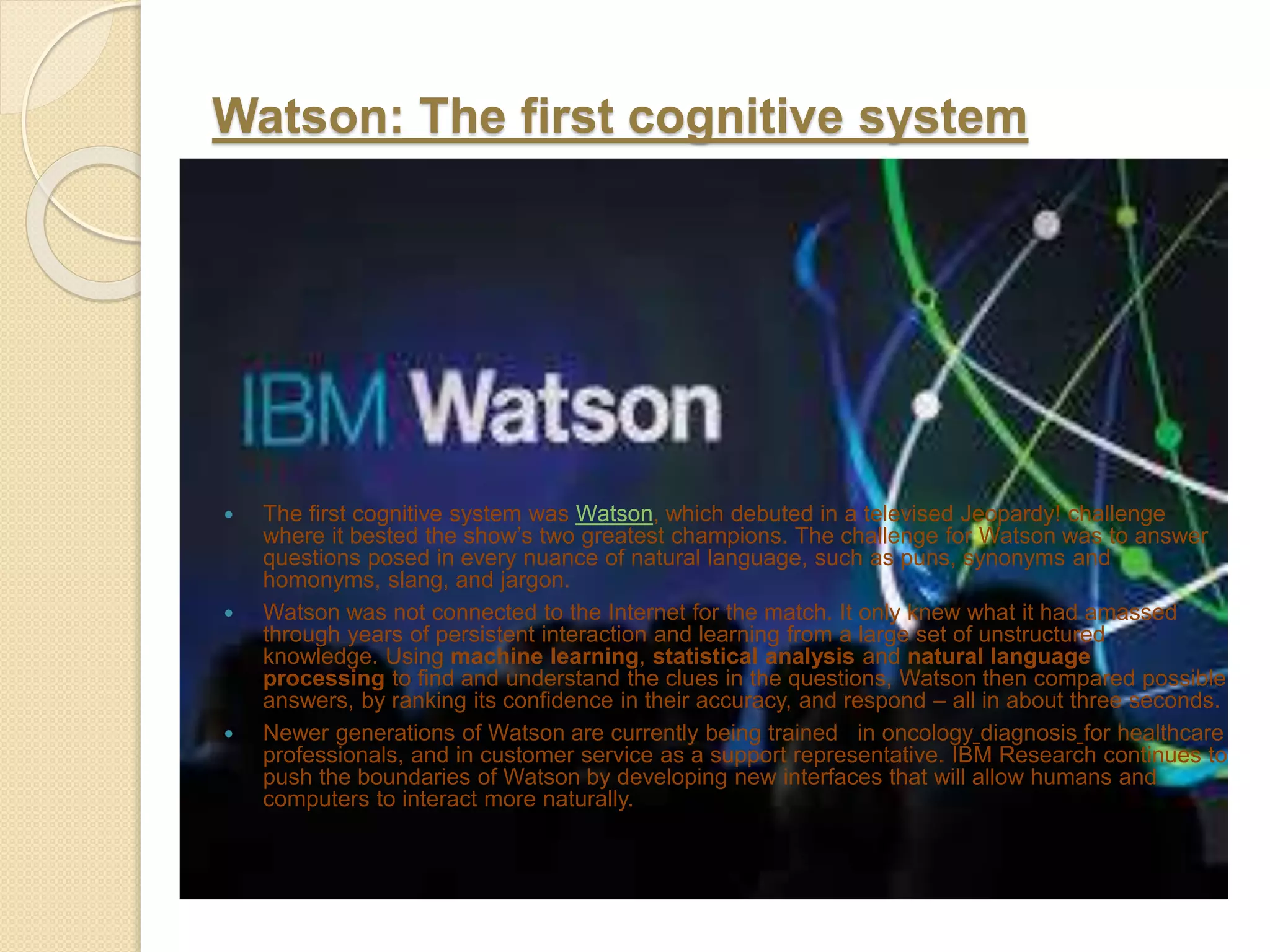 Watson: The first cognitive system
 The first cognitive system was Watson, which debuted in a televised Jeopardy! challenge
where it bested the show’s two greatest champions. The challenge for Watson was to answer
questions posed in every nuance of natural language, such as puns, synonyms and
homonyms, slang, and jargon.
 Watson was not connected to the Internet for the match. It only knew what it had amassed
through years of persistent interaction and learning from a large set of unstructured
knowledge. Using machine learning, statistical analysis and natural language
processing to find and understand the clues in the questions, Watson then compared possible
answers, by ranking its confidence in their accuracy, and respond – all in about three seconds.
 Newer generations of Watson are currently being trained in oncology diagnosis for healthcare
professionals, and in customer service as a support representative. IBM Research continues to
push the boundaries of Watson by developing new interfaces that will allow humans and
computers to interact more naturally.
 