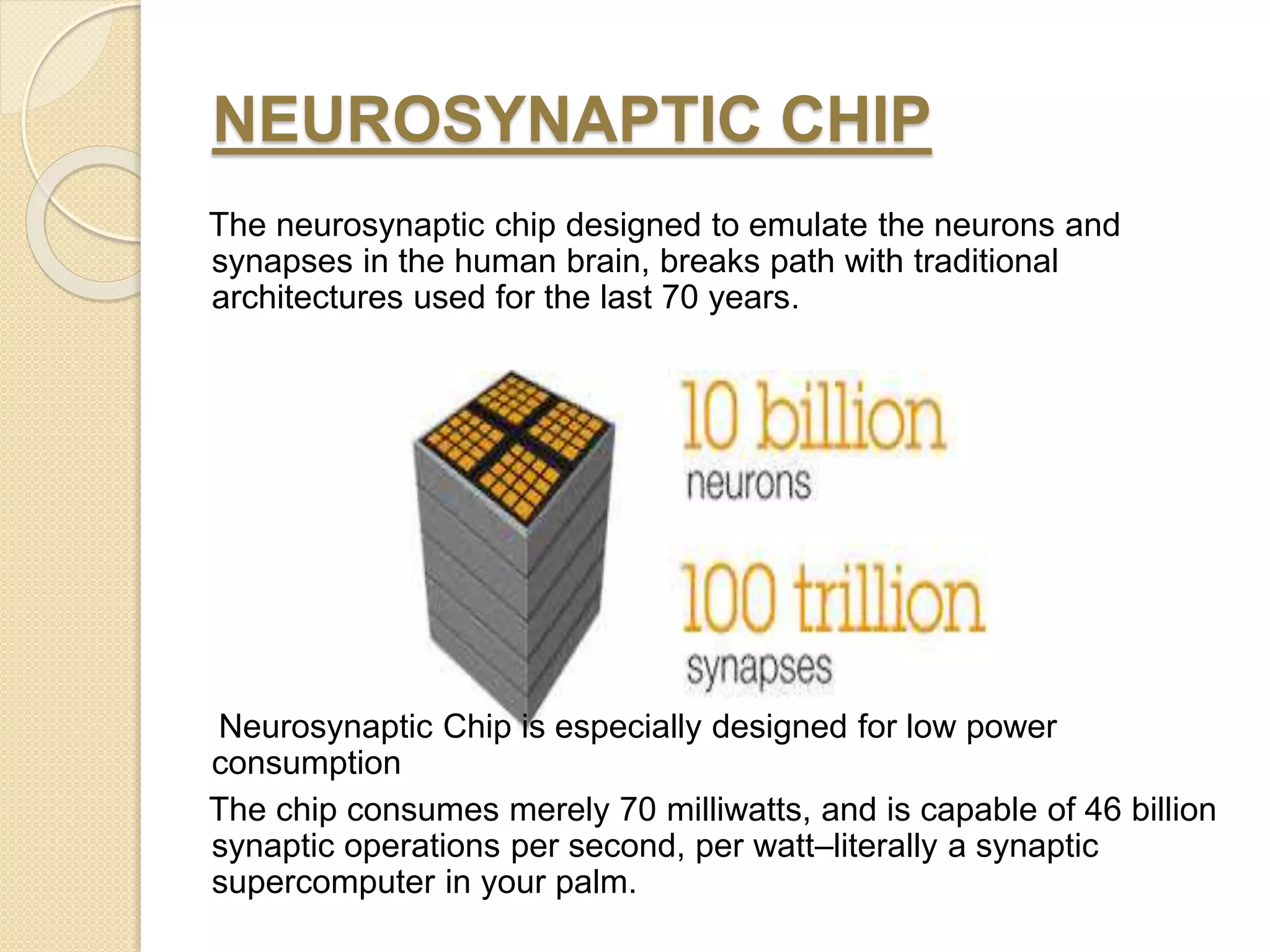 NEUROSYNAPTIC CHIP
The neurosynaptic chip designed to emulate the neurons and
synapses in the human brain, breaks path with traditional
architectures used for the last 70 years.
Neurosynaptic Chip is especially designed for low power
consumption
The chip consumes merely 70 milliwatts, and is capable of 46 billion
synaptic operations per second, per watt–literally a synaptic
supercomputer in your palm.
 
