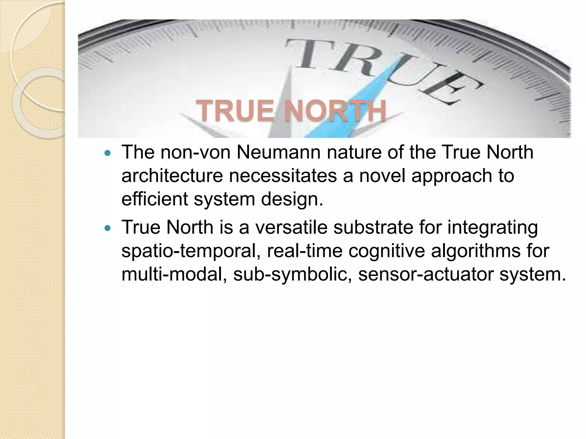  The non-von Neumann nature of the True North
architecture necessitates a novel approach to
efficient system design.
 True North is a versatile substrate for integrating
spatio-temporal, real-time cognitive algorithms for
multi-modal, sub-symbolic, sensor-actuator system.
TRUE NORTH
 
