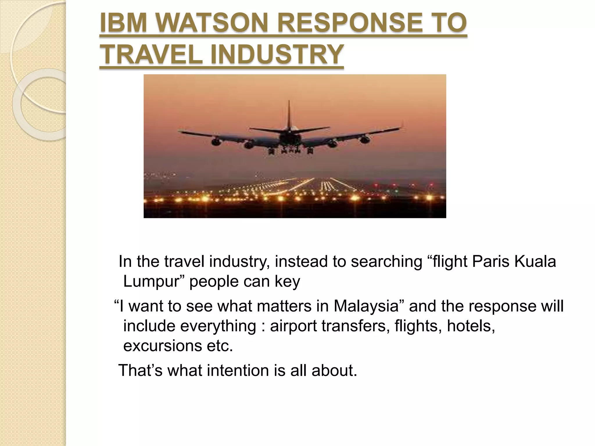 IBM WATSON RESPONSE TO
TRAVEL INDUSTRY
In the travel industry, instead to searching “flight Paris Kuala
Lumpur” people can key
“I want to see what matters in Malaysia” and the response will
include everything : airport transfers, flights, hotels,
excursions etc.
That’s what intention is all about.
 