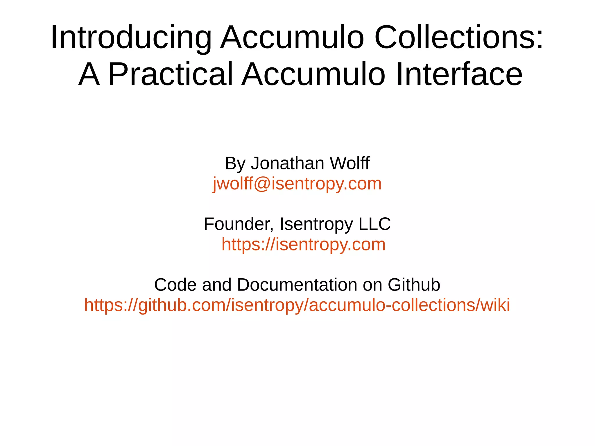 Introducing Accumulo Collections:
A Practical Accumulo Interface
By Jonathan Wolff
jwolff@isentropy.com
Founder, Isentropy LLC
https://isentropy.com
Code and Documentation on Github
https://github.com/isentropy/accumulo-collections/wiki
 