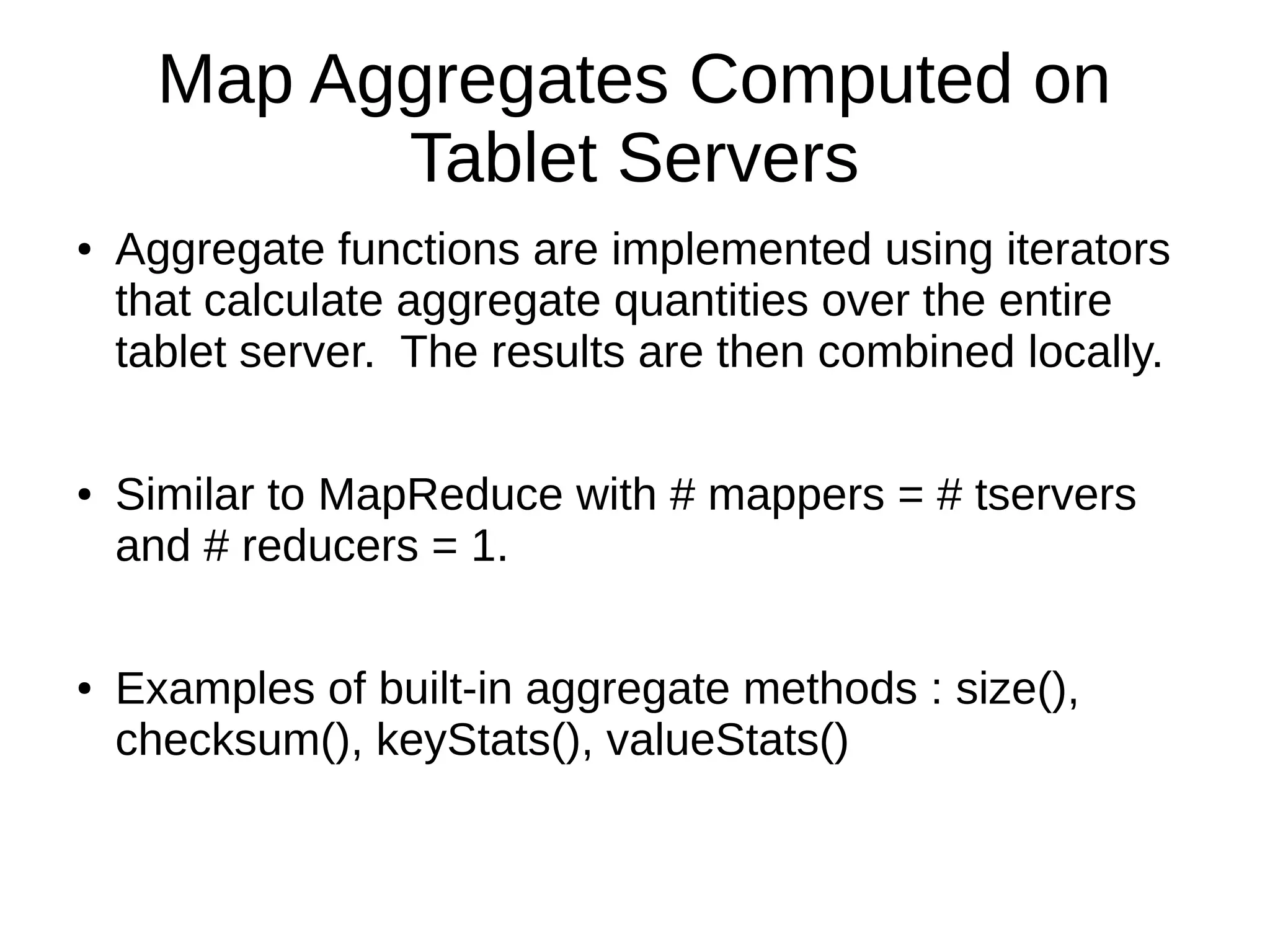 Map Aggregates Computed on
Tablet Servers
● Aggregate functions are implemented using iterators
that calculate aggregate quantities over the entire
tablet server. The results are then combined locally.
● Similar to MapReduce with # mappers = # tservers
and # reducers = 1.
● Examples of built-in aggregate methods : size(),
checksum(), keyStats(), valueStats()
 