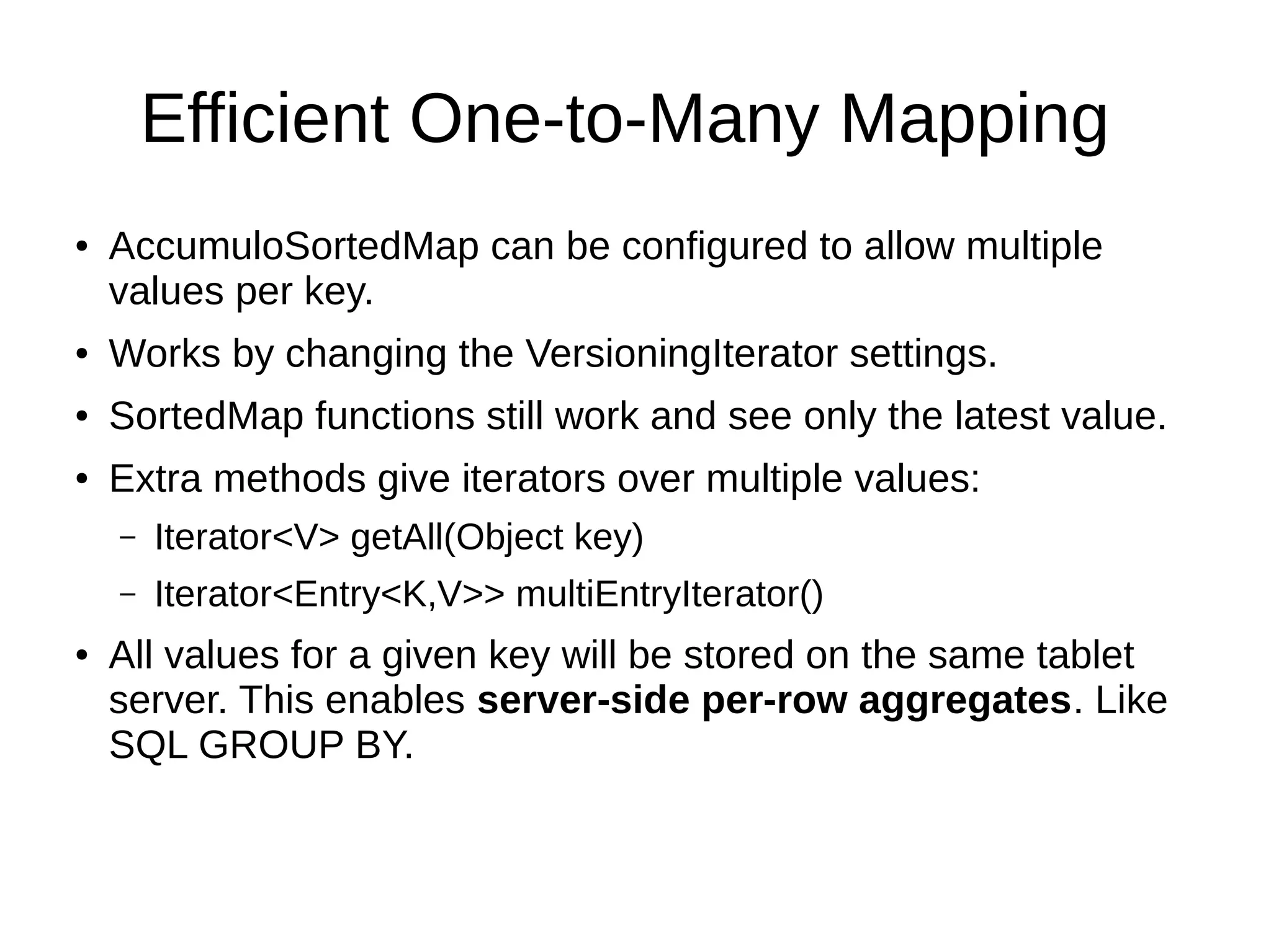 Efficient One-to-Many Mapping
● AccumuloSortedMap can be configured to allow multiple
values per key.
● Works by changing the VersioningIterator settings.
● SortedMap functions still work and see only the latest value.
● Extra methods give iterators over multiple values:
– Iterator<V> getAll(Object key)
– Iterator<Entry<K,V>> multiEntryIterator()
● All values for a given key will be stored on the same tablet
server. This enables server-side per-row aggregates. Like
SQL GROUP BY.
 