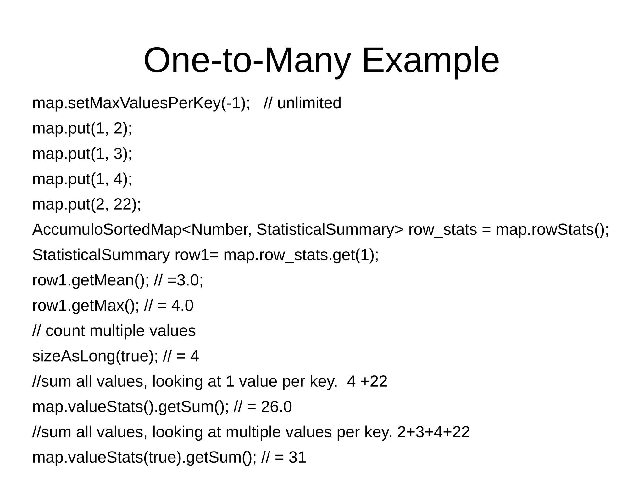 One-to-Many Example
map.setMaxValuesPerKey(-1); // unlimited
map.put(1, 2);
map.put(1, 3);
map.put(1, 4);
map.put(2, 22);
AccumuloSortedMap<Number, StatisticalSummary> row_stats = map.rowStats();
StatisticalSummary row1= map.row_stats.get(1);
row1.getMean(); // =3.0;
row1.getMax(); // = 4.0
// count multiple values
sizeAsLong(true); // = 4
//sum all values, looking at 1 value per key. 4 +22
map.valueStats().getSum(); // = 26.0
//sum all values, looking at multiple values per key. 2+3+4+22
map.valueStats(true).getSum(); // = 31
 
