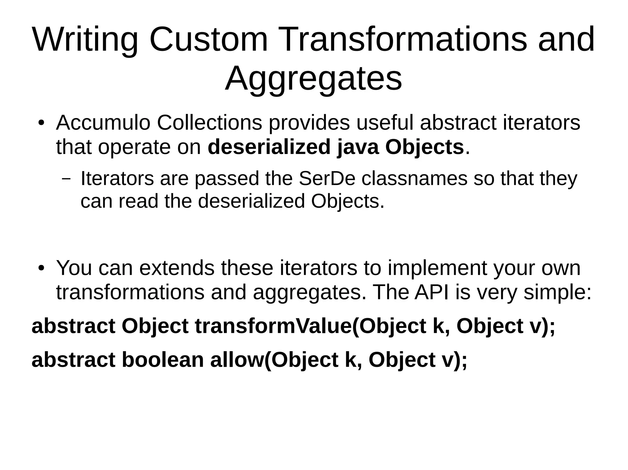 Writing Custom Transformations and
Aggregates
● Accumulo Collections provides useful abstract iterators
that operate on deserialized java Objects.
– Iterators are passed the SerDe classnames so that they
can read the deserialized Objects.
● You can extends these iterators to implement your own
transformations and aggregates. The API is very simple:
abstract Object transformValue(Object k, Object v);
abstract boolean allow(Object k, Object v);
 