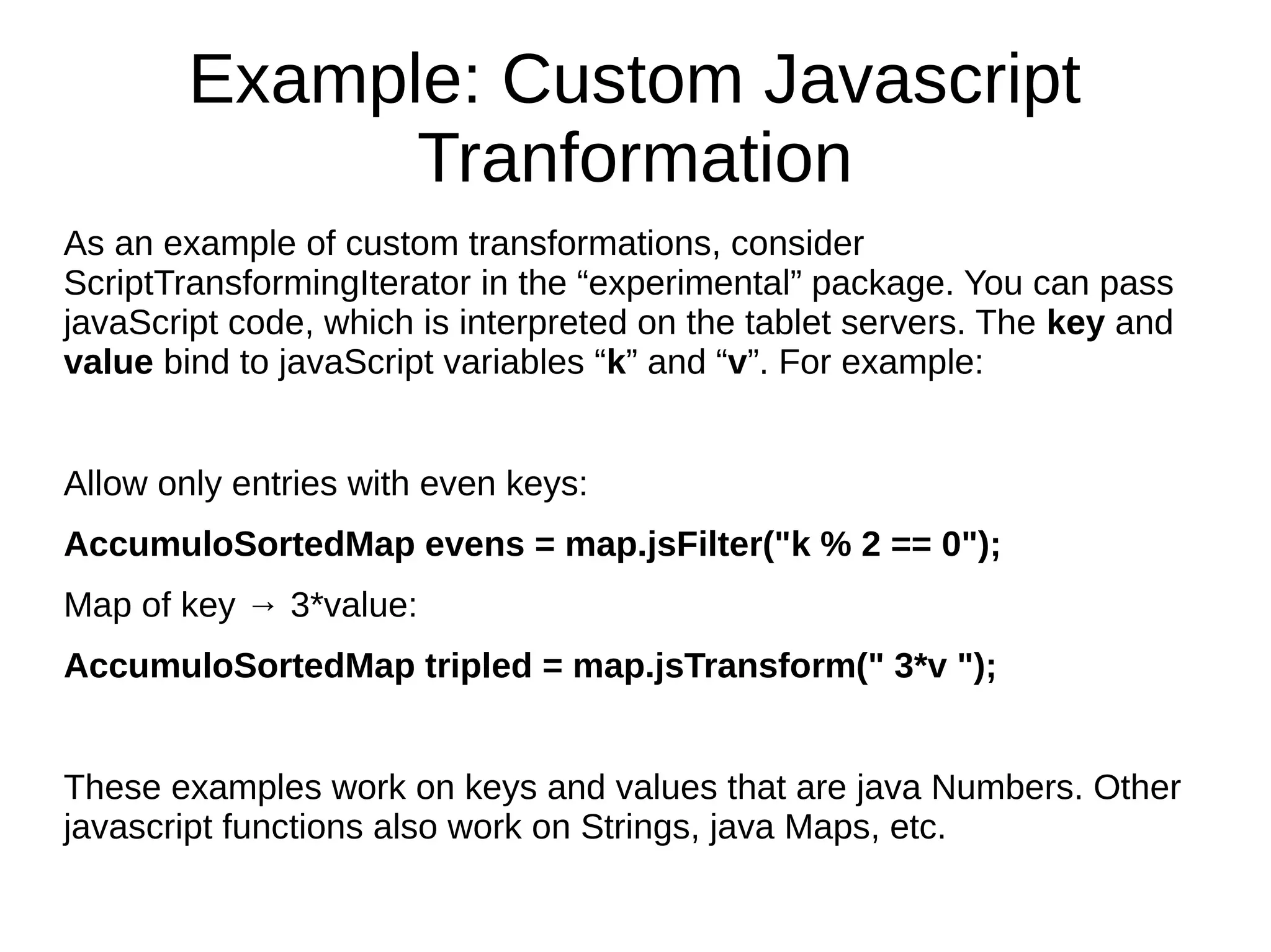 Example: Custom Javascript
Tranformation
As an example of custom transformations, consider
ScriptTransformingIterator in the “experimental” package. You can pass
javaScript code, which is interpreted on the tablet servers. The key and
value bind to javaScript variables “k” and “v”. For example:
Allow only entries with even keys:
AccumuloSortedMap evens = map.jsFilter("k % 2 == 0");
Map of key → 3*value:
AccumuloSortedMap tripled = map.jsTransform(" 3*v ");
These examples work on keys and values that are java Numbers. Other
javascript functions also work on Strings, java Maps, etc.
 