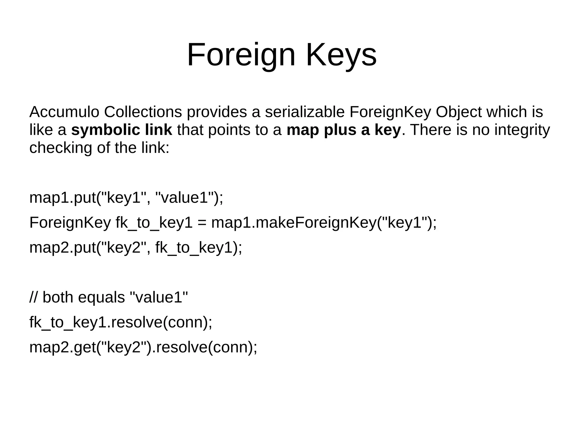 Foreign Keys
Accumulo Collections provides a serializable ForeignKey Object which is
like a symbolic link that points to a map plus a key. There is no integrity
checking of the link:
map1.put("key1", "value1");
ForeignKey fk_to_key1 = map1.makeForeignKey("key1");
map2.put("key2", fk_to_key1);
// both equals "value1"
fk_to_key1.resolve(conn);
map2.get("key2").resolve(conn);
 