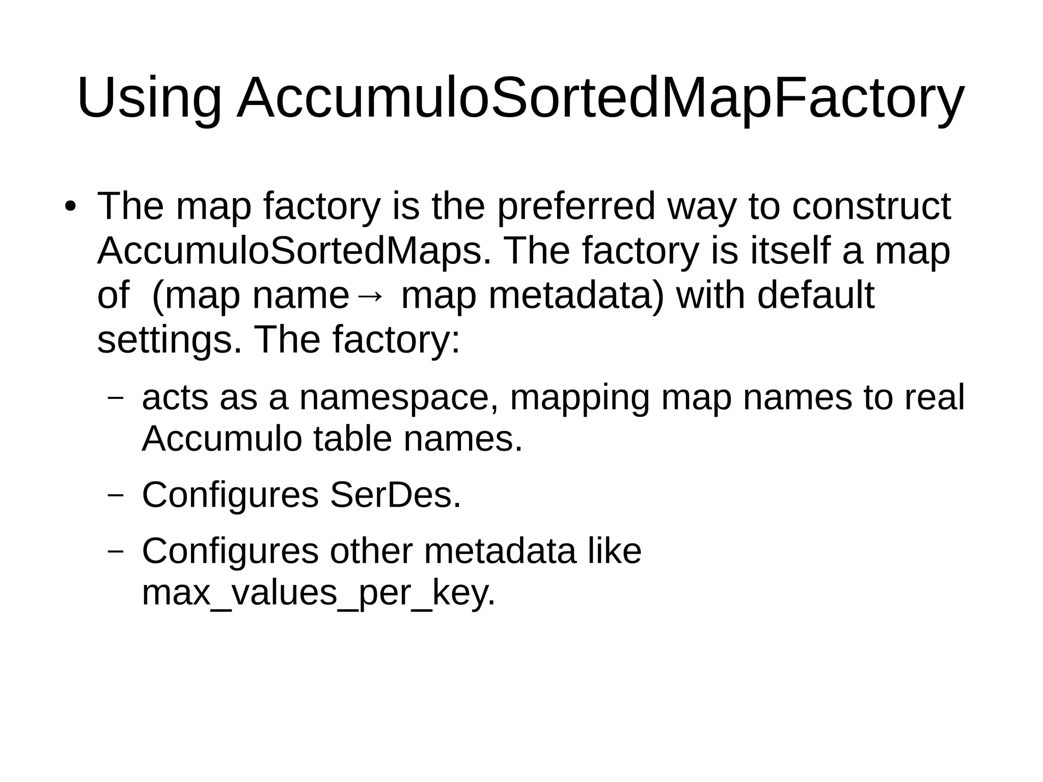 Using AccumuloSortedMapFactory
● The map factory is the preferred way to construct
AccumuloSortedMaps. The factory is itself a map
of (map name→ map metadata) with default
settings. The factory:
– acts as a namespace, mapping map names to real
Accumulo table names.
– Configures SerDes.
– Configures other metadata like
max_values_per_key.
 