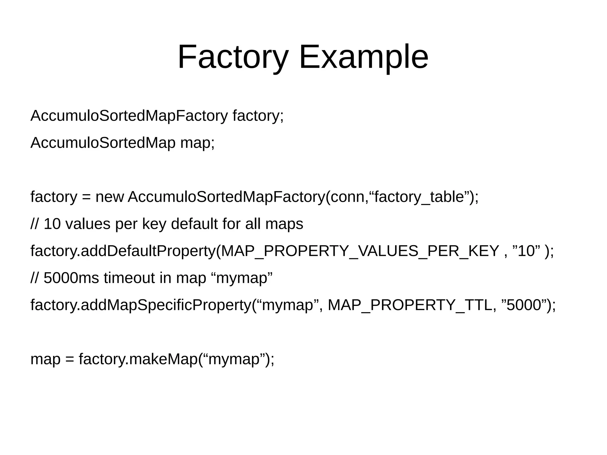 Factory Example
AccumuloSortedMapFactory factory;
AccumuloSortedMap map;
factory = new AccumuloSortedMapFactory(conn,“factory_table”);
// 10 values per key default for all maps
factory.addDefaultProperty(MAP_PROPERTY_VALUES_PER_KEY , ”10” );
// 5000ms timeout in map “mymap”
factory.addMapSpecificProperty(“mymap”, MAP_PROPERTY_TTL, ”5000”);
map = factory.makeMap(“mymap”);
 