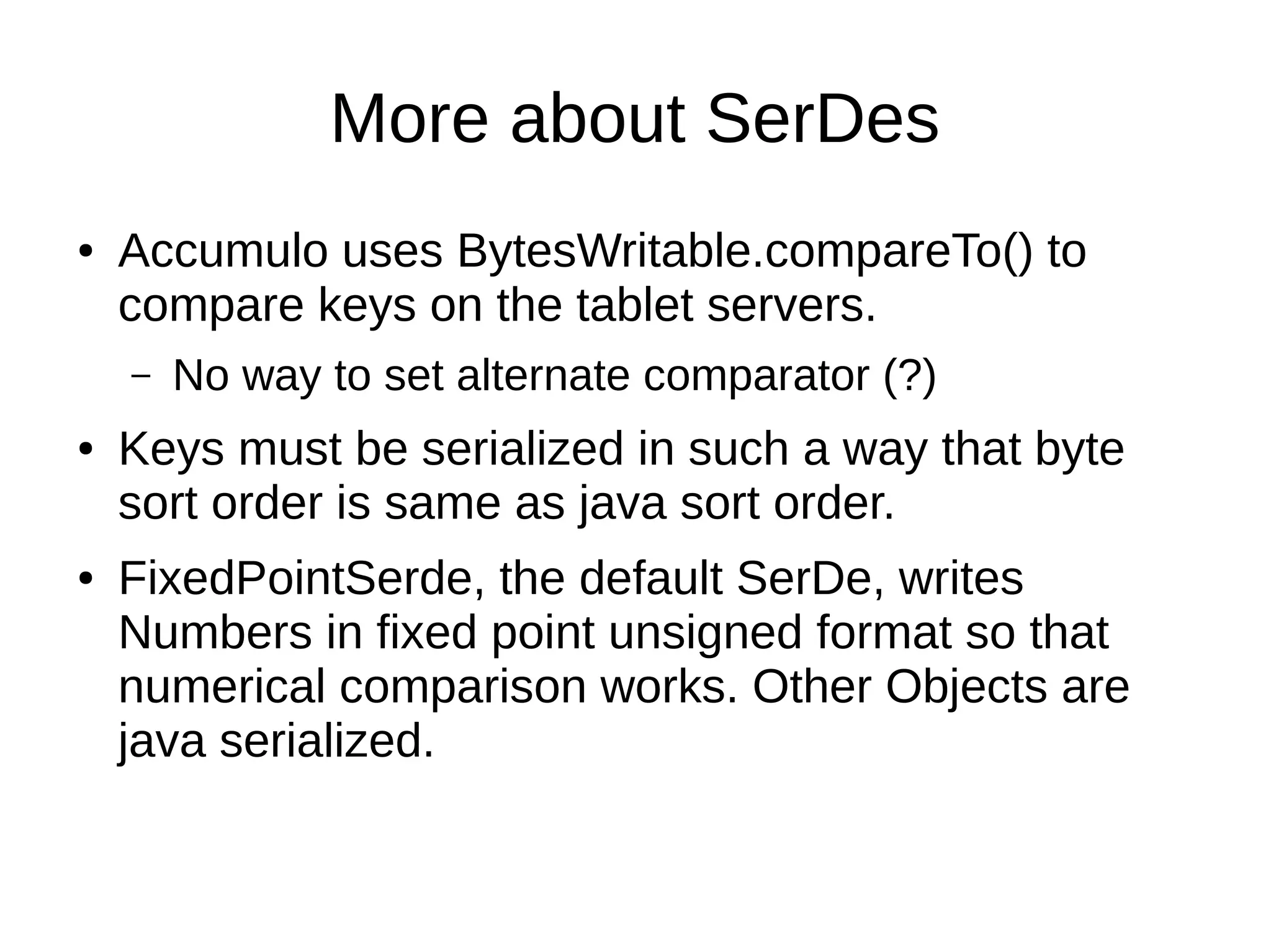 More about SerDes
● Accumulo uses BytesWritable.compareTo() to
compare keys on the tablet servers.
– No way to set alternate comparator (?)
● Keys must be serialized in such a way that byte
sort order is same as java sort order.
● FixedPointSerde, the default SerDe, writes
Numbers in fixed point unsigned format so that
numerical comparison works. Other Objects are
java serialized.
 
