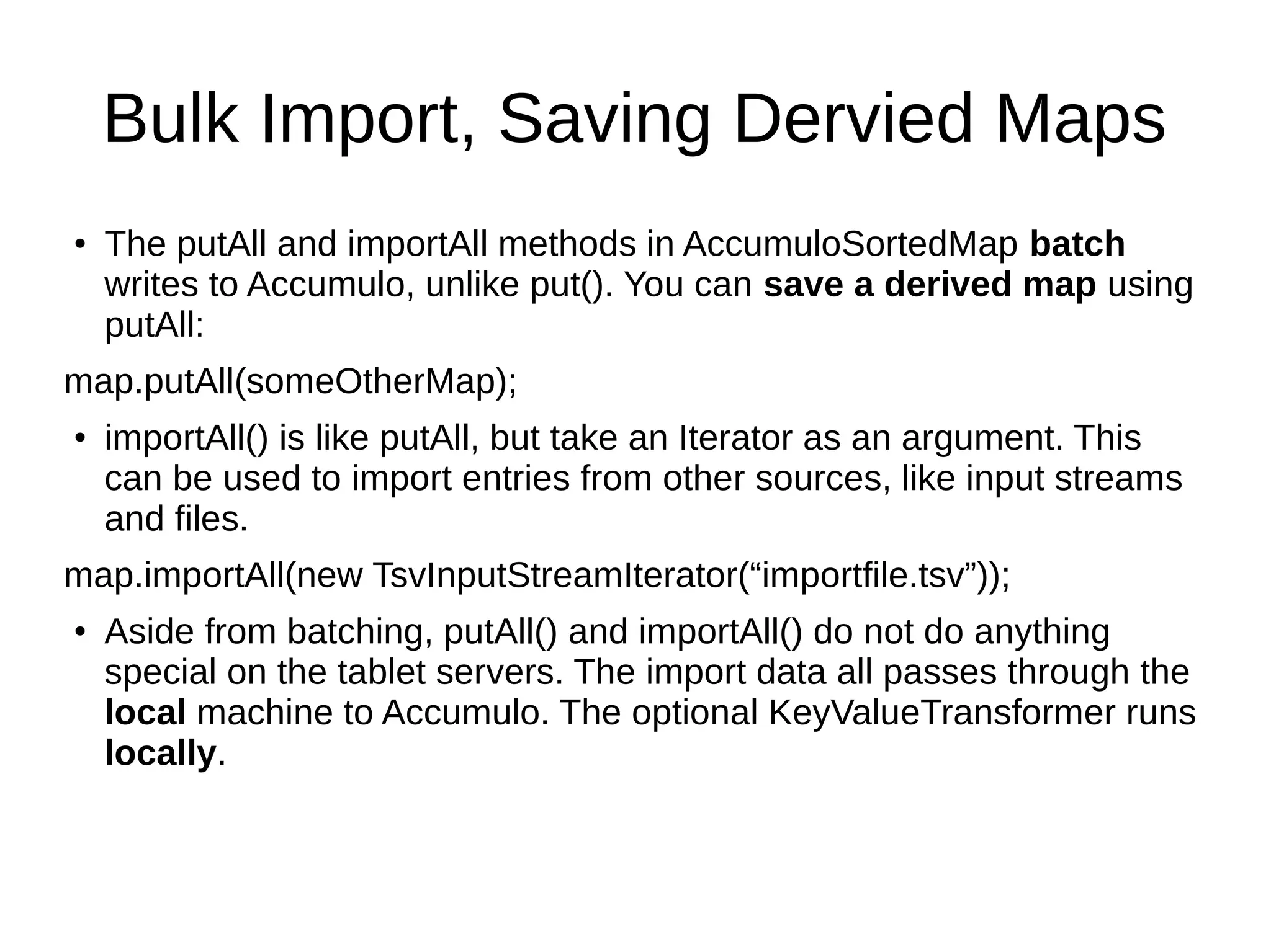 Bulk Import, Saving Dervied Maps
● The putAll and importAll methods in AccumuloSortedMap batch
writes to Accumulo, unlike put(). You can save a derived map using
putAll:
map.putAll(someOtherMap);
● importAll() is like putAll, but take an Iterator as an argument. This
can be used to import entries from other sources, like input streams
and files.
map.importAll(new TsvInputStreamIterator(“importfile.tsv”));
● Aside from batching, putAll() and importAll() do not do anything
special on the tablet servers. The import data all passes through the
local machine to Accumulo. The optional KeyValueTransformer runs
locally.
 