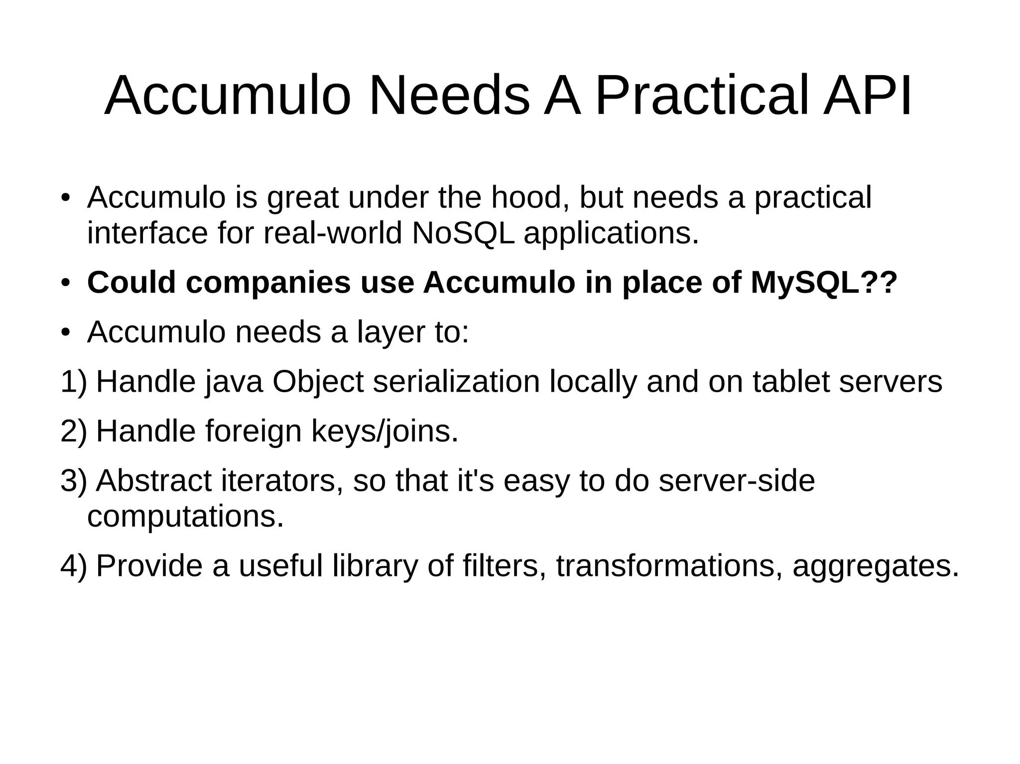Accumulo Needs A Practical API
● Accumulo is great under the hood, but needs a practical
interface for real-world NoSQL applications.
● Could companies use Accumulo in place of MySQL??
● Accumulo needs a layer to:
1) Handle java Object serialization locally and on tablet servers
2) Handle foreign keys/joins.
3) Abstract iterators, so that it's easy to do server-side
computations.
4) Provide a useful library of filters, transformations, aggregates.
 