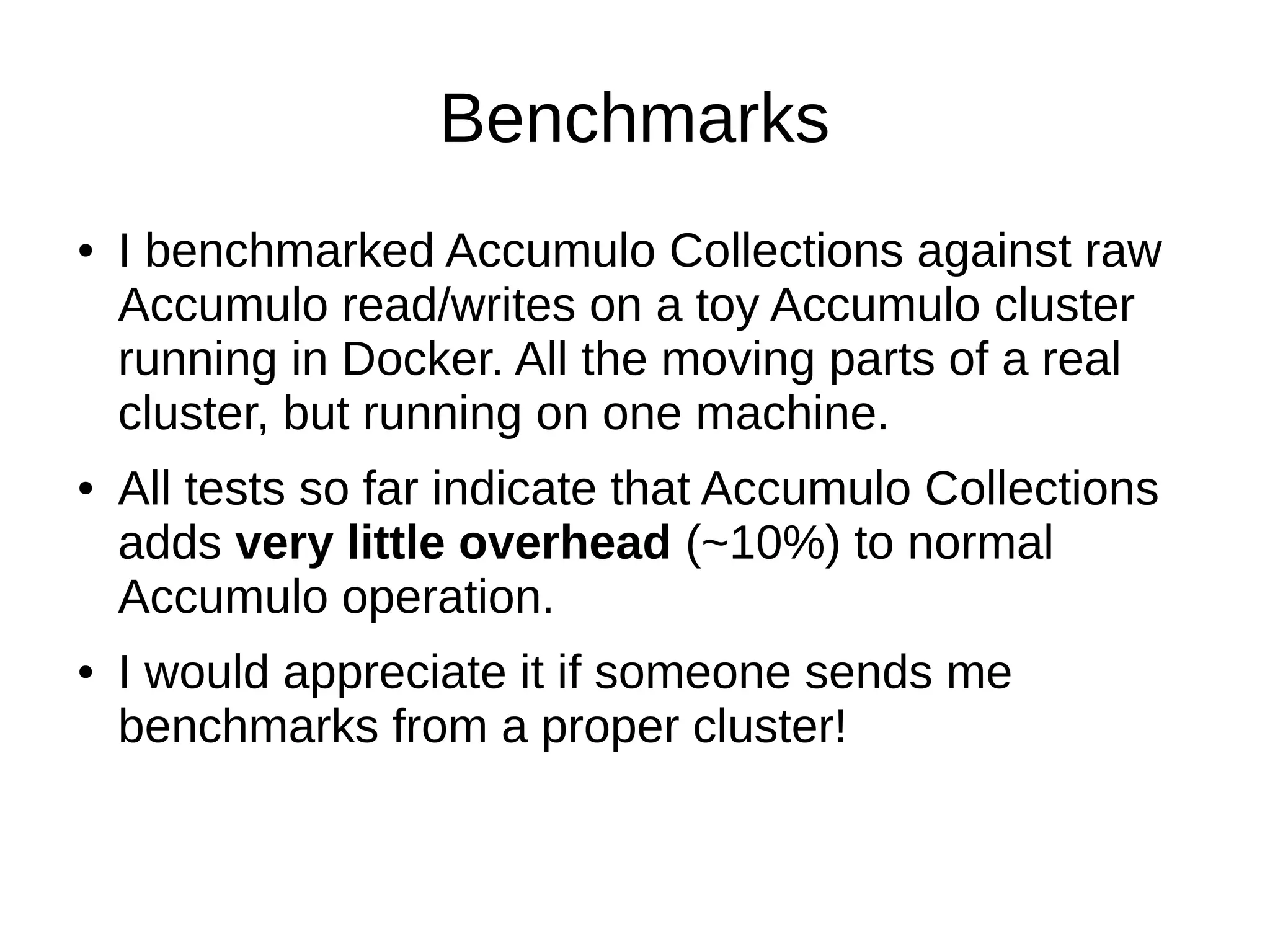 Benchmarks
● I benchmarked Accumulo Collections against raw
Accumulo read/writes on a toy Accumulo cluster
running in Docker. All the moving parts of a real
cluster, but running on one machine.
● All tests so far indicate that Accumulo Collections
adds very little overhead (~10%) to normal
Accumulo operation.
● I would appreciate it if someone sends me
benchmarks from a proper cluster!
 