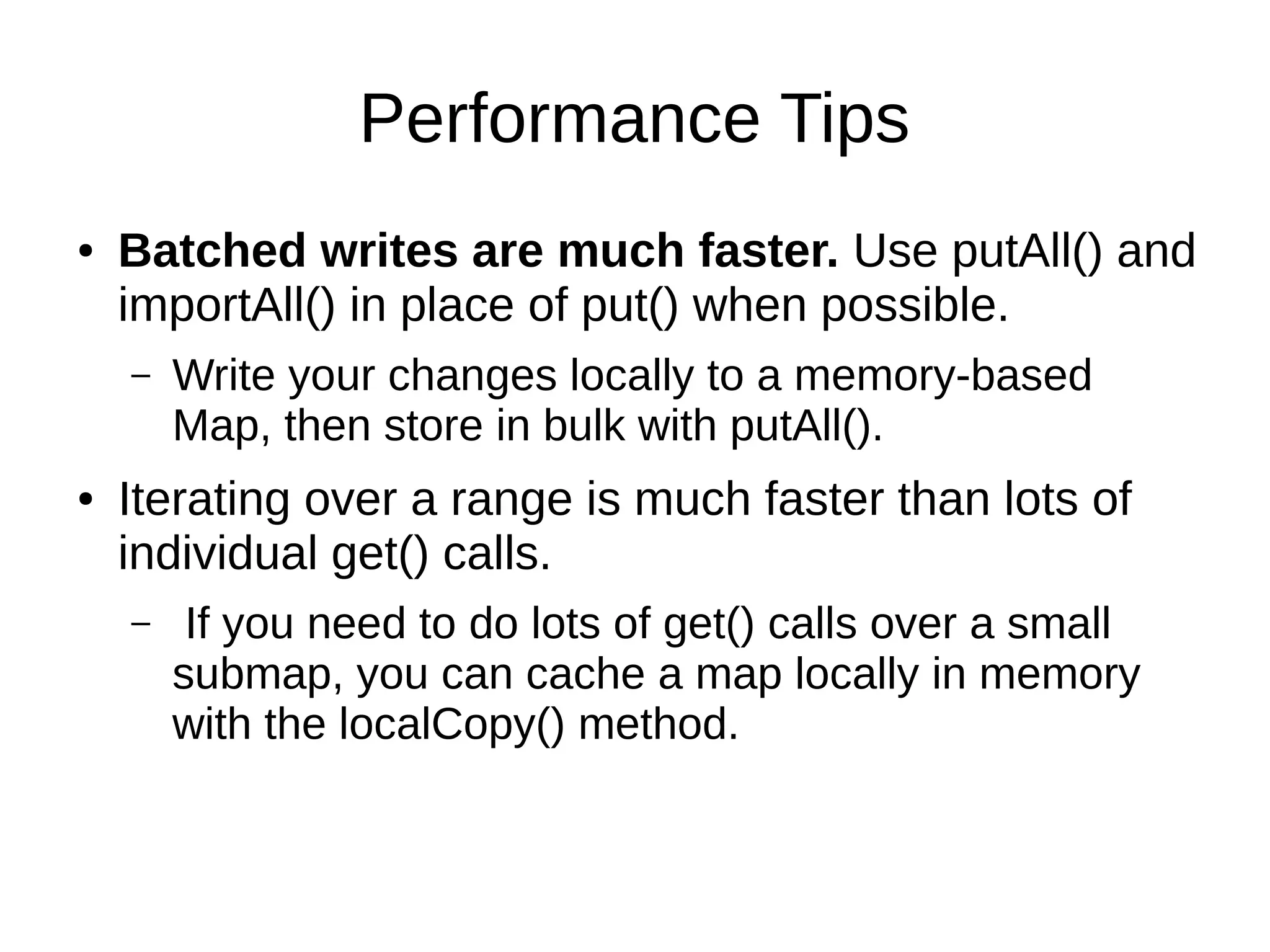 Performance Tips
● Batched writes are much faster. Use putAll() and
importAll() in place of put() when possible.
– Write your changes locally to a memory-based
Map, then store in bulk with putAll().
● Iterating over a range is much faster than lots of
individual get() calls.
– If you need to do lots of get() calls over a small
submap, you can cache a map locally in memory
with the localCopy() method.
 